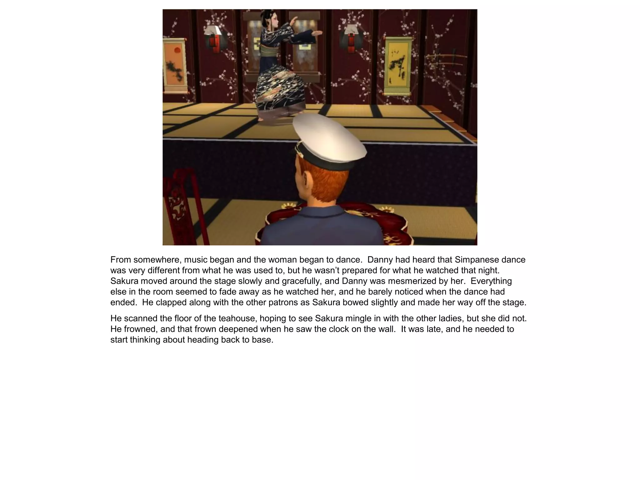 From somewhere, music began and the woman began to dance. Danny had heard that Simpanese dance
was very different from what he was used to, but he wasn’t prepared for what he watched that night.
Sakura moved around the stage slowly and gracefully, and Danny was mesmerized by her. Everything
else in the room seemed to fade away as he watched her, and he barely noticed when the dance had
ended. He clapped along with the other patrons as Sakura bowed slightly and made her way off the stage.
He scanned the floor of the teahouse, hoping to see Sakura mingle in with the other ladies, but she did not.
He frowned, and that frown deepened when he saw the clock on the wall. It was late, and he needed to
start thinking about heading back to base.
 