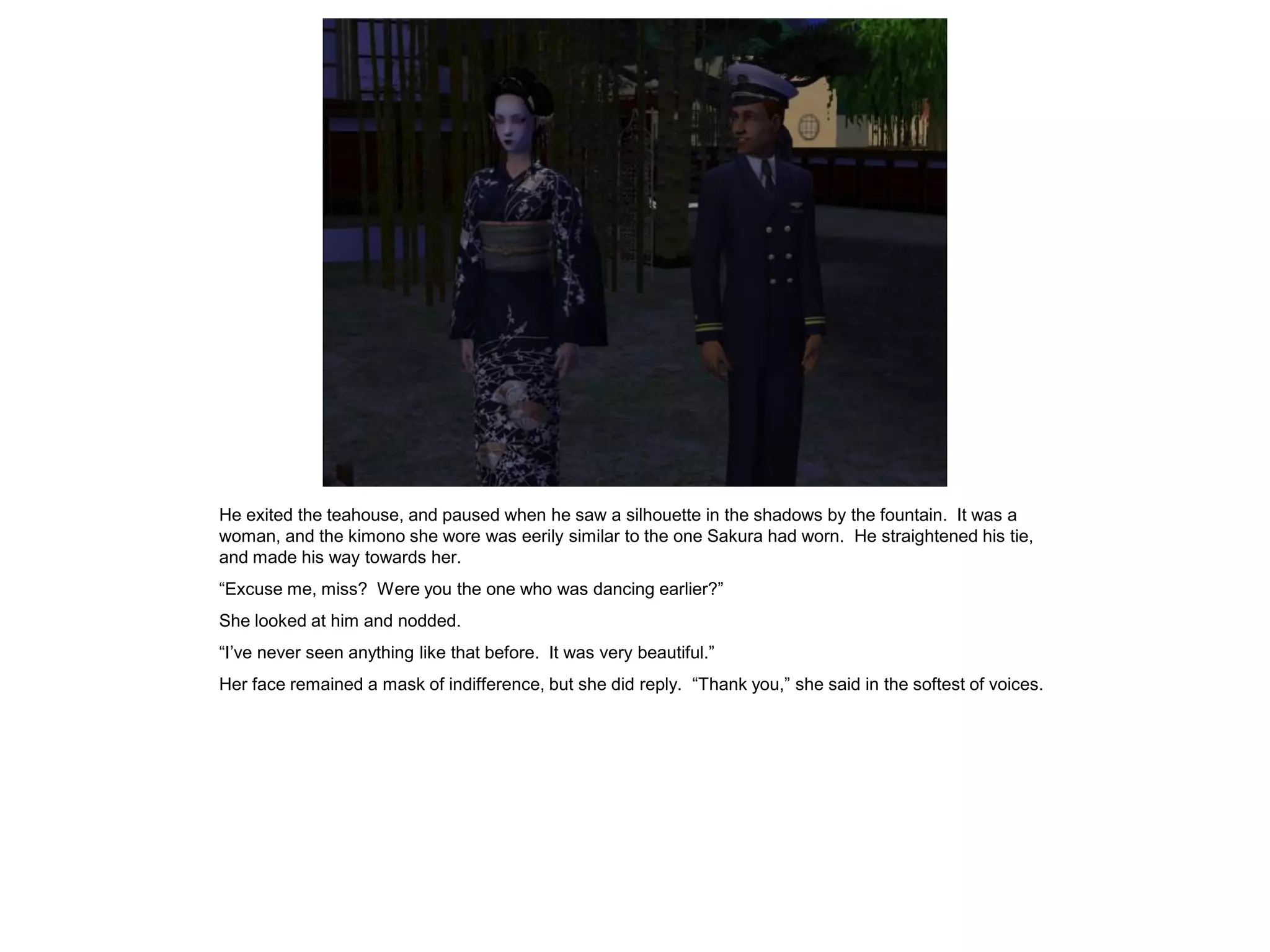 He exited the teahouse, and paused when he saw a silhouette in the shadows by the fountain. It was a
woman, and the kimono she wore was eerily similar to the one Sakura had worn. He straightened his tie,
and made his way towards her.
“Excuse me, miss? Were you the one who was dancing earlier?”
She looked at him and nodded.
“I’ve never seen anything like that before. It was very beautiful.”
Her face remained a mask of indifference, but she did reply. “Thank you,” she said in the softest of voices.
 