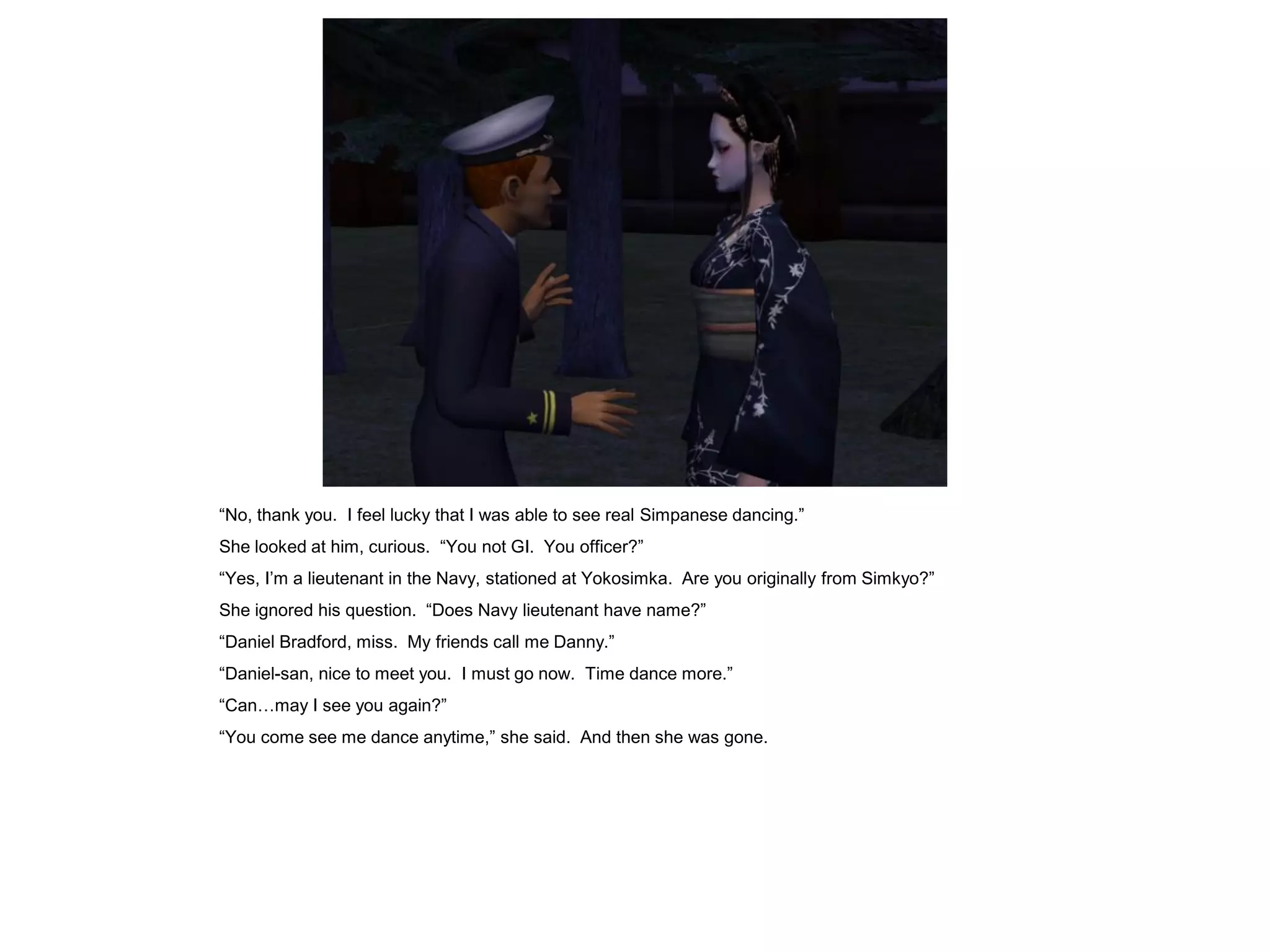 “No, thank you. I feel lucky that I was able to see real Simpanese dancing.”
She looked at him, curious. “You not GI. You officer?”
“Yes, I’m a lieutenant in the Navy, stationed at Yokosimka. Are you originally from Simkyo?”
She ignored his question. “Does Navy lieutenant have name?”
“Daniel Bradford, miss. My friends call me Danny.”
“Daniel-san, nice to meet you. I must go now. Time dance more.”
“Can…may I see you again?”
“You come see me dance anytime,” she said. And then she was gone.
 