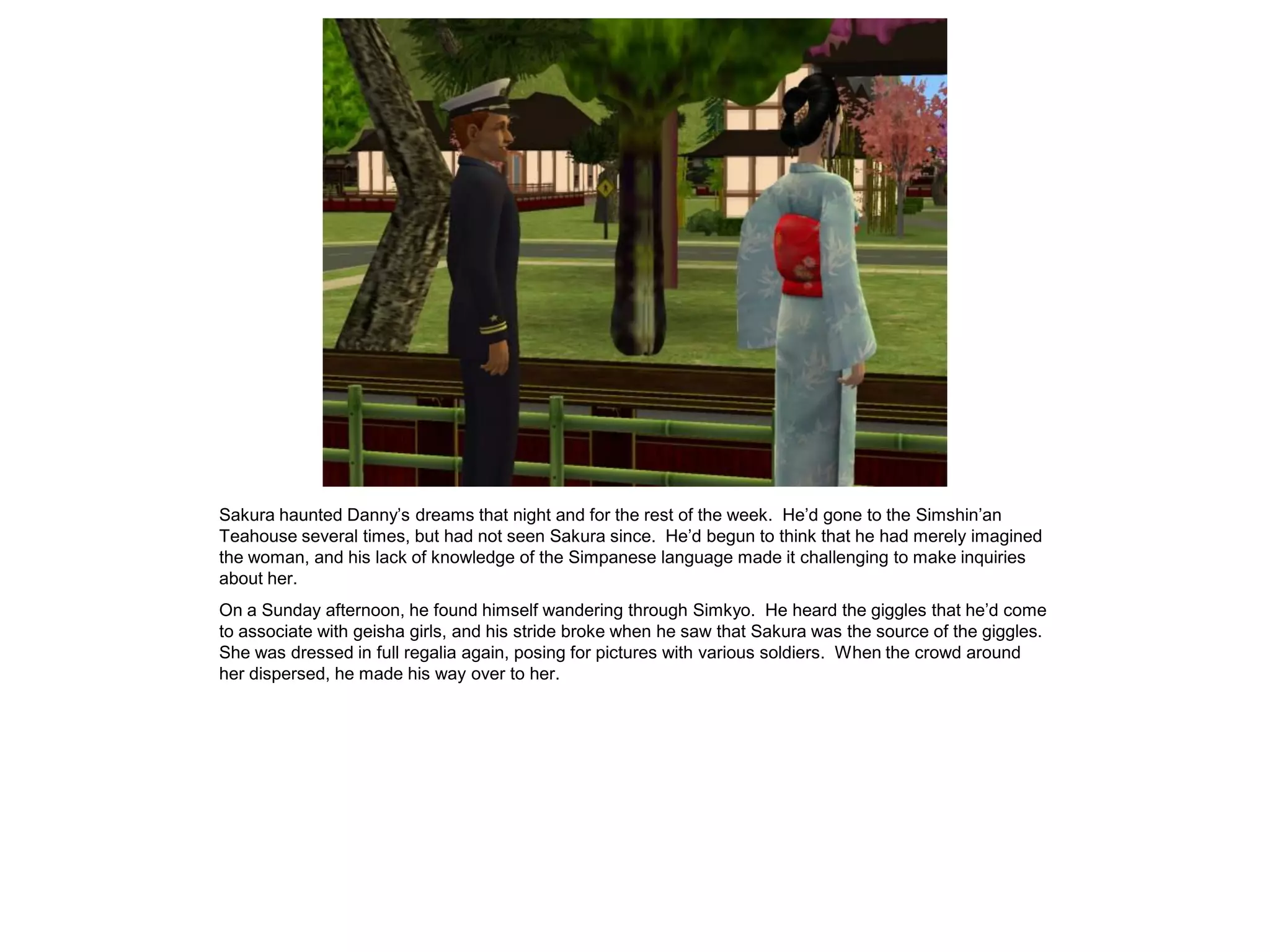 Sakura haunted Danny’s dreams that night and for the rest of the week. He’d gone to the Simshin’an
Teahouse several times, but had not seen Sakura since. He’d begun to think that he had merely imagined
the woman, and his lack of knowledge of the Simpanese language made it challenging to make inquiries
about her.
On a Sunday afternoon, he found himself wandering through Simkyo. He heard the giggles that he’d come
to associate with geisha girls, and his stride broke when he saw that Sakura was the source of the giggles.
She was dressed in full regalia again, posing for pictures with various soldiers. When the crowd around
her dispersed, he made his way over to her.
 