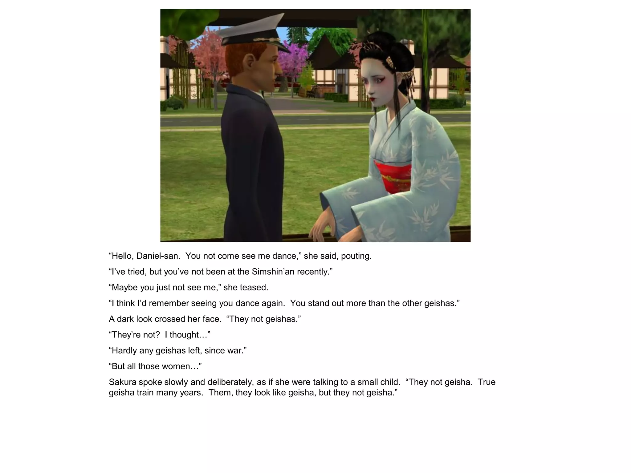 “Hello, Daniel-san. You not come see me dance,” she said, pouting.
“I’ve tried, but you’ve not been at the Simshin’an recently.”
“Maybe you just not see me,” she teased.
“I think I’d remember seeing you dance again. You stand out more than the other geishas.”
A dark look crossed her face. “They not geishas.”
“They’re not? I thought…”
“Hardly any geishas left, since war.”
“But all those women…”
Sakura spoke slowly and deliberately, as if she were talking to a small child. “They not geisha. True
geisha train many years. Them, they look like geisha, but they not geisha.”
 