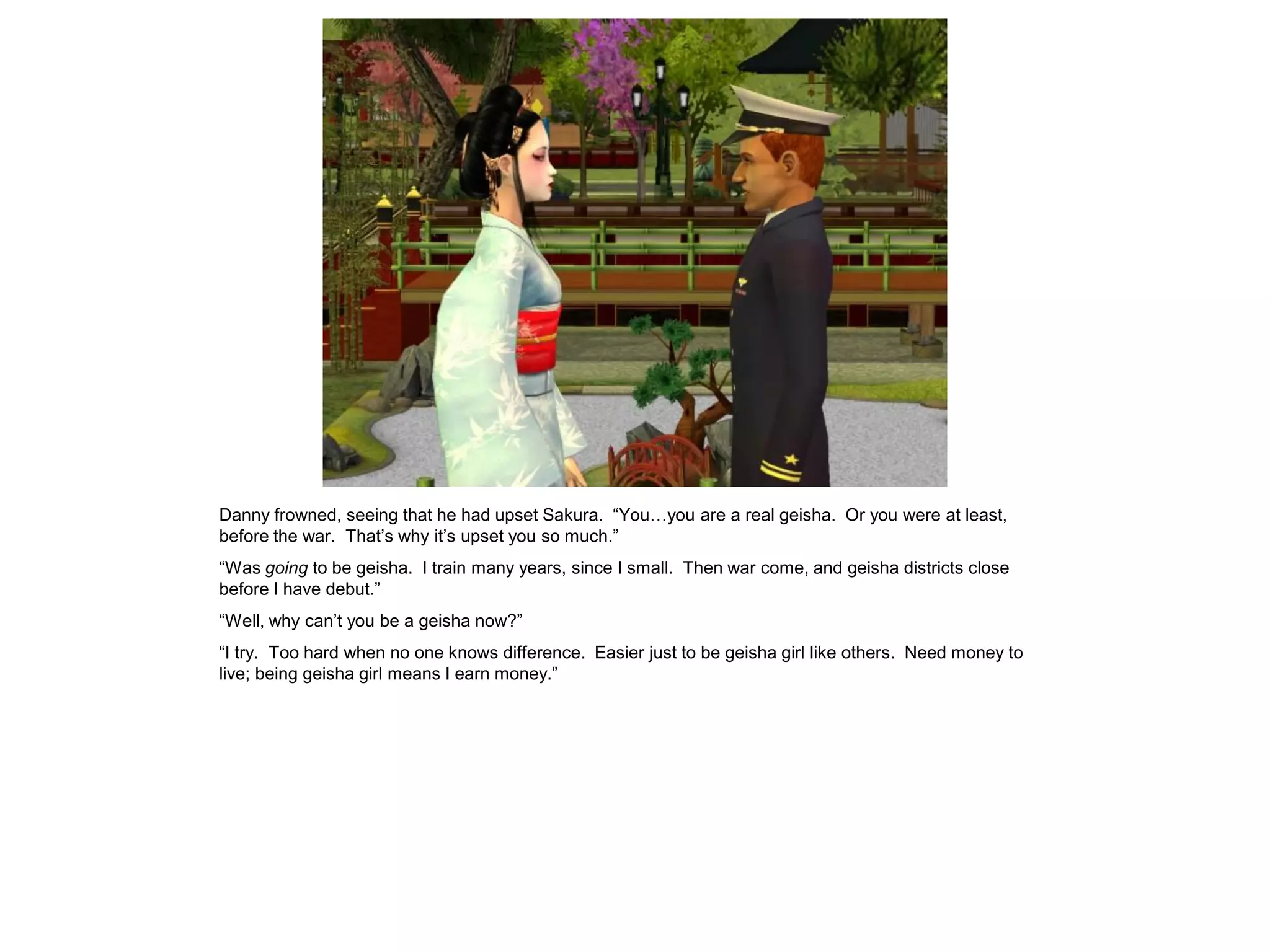 Danny frowned, seeing that he had upset Sakura. “You…you are a real geisha. Or you were at least,
before the war. That’s why it’s upset you so much.”
“Was going to be geisha. I train many years, since I small. Then war come, and geisha districts close
before I have debut.”
“Well, why can’t you be a geisha now?”
“I try. Too hard when no one knows difference. Easier just to be geisha girl like others. Need money to
live; being geisha girl means I earn money.”
 