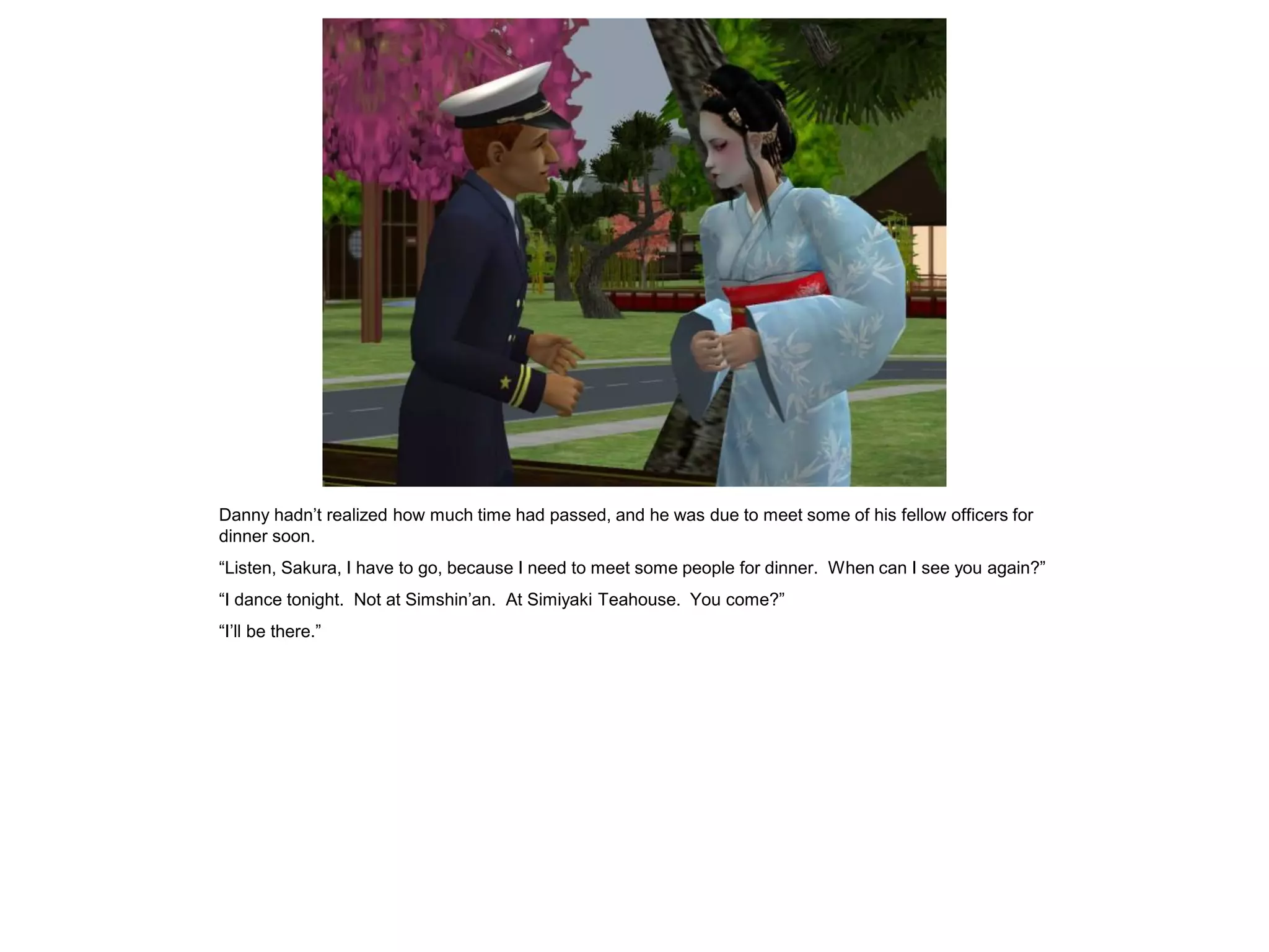 Danny hadn’t realized how much time had passed, and he was due to meet some of his fellow officers for
dinner soon.
“Listen, Sakura, I have to go, because I need to meet some people for dinner. When can I see you again?”
“I dance tonight. Not at Simshin’an. At Simiyaki Teahouse. You come?”
“I’ll be there.”
 