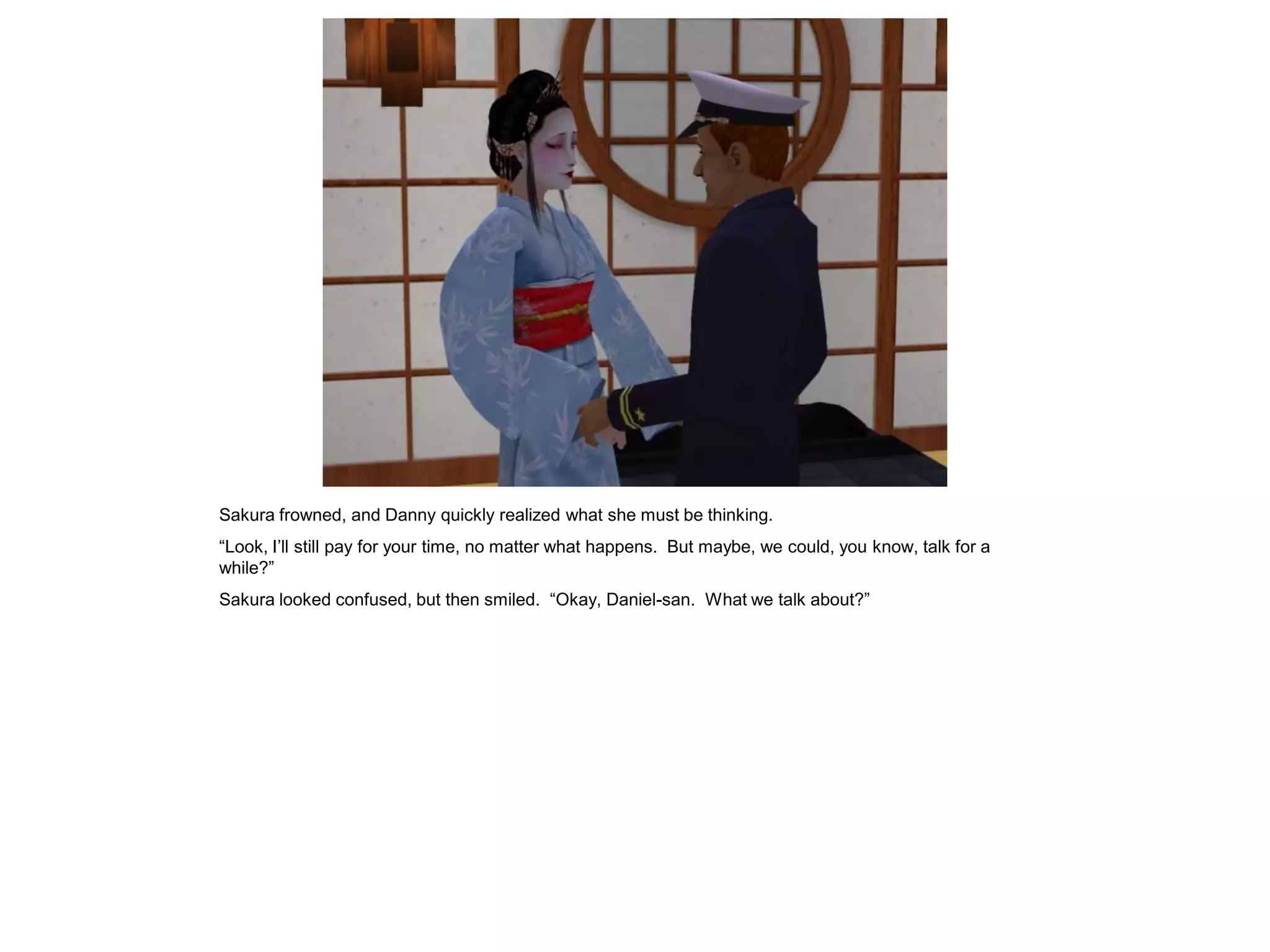 Sakura frowned, and Danny quickly realized what she must be thinking.
“Look, I’ll still pay for your time, no matter what happens. But maybe, we could, you know, talk for a
while?”
Sakura looked confused, but then smiled. “Okay, Daniel-san. What we talk about?”
 
