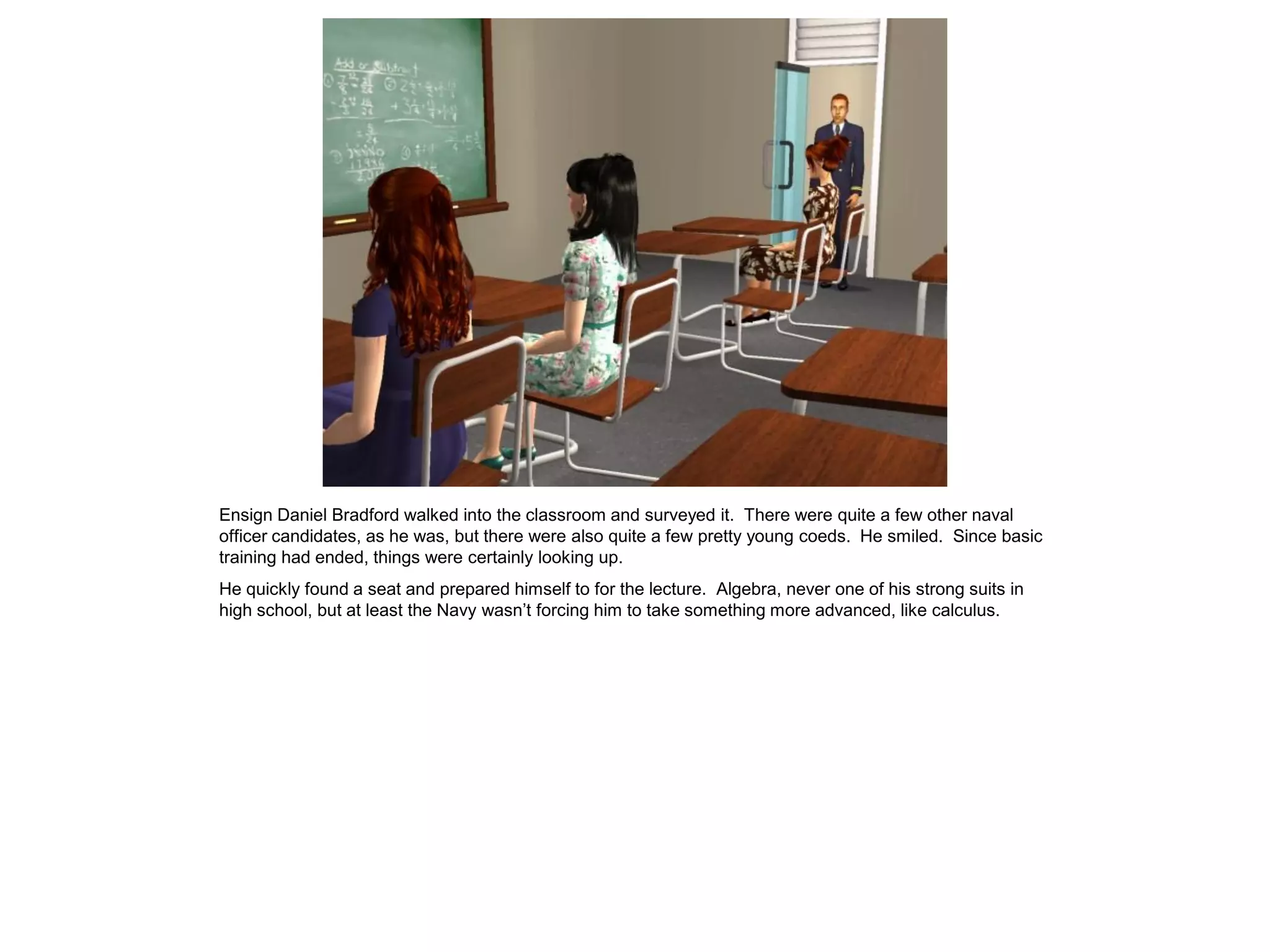 Ensign Daniel Bradford walked into the classroom and surveyed it. There were quite a few other naval
officer candidates, as he was, but there were also quite a few pretty young coeds. He smiled. Since basic
training had ended, things were certainly looking up.
He quickly found a seat and prepared himself to for the lecture. Algebra, never one of his strong suits in
high school, but at least the Navy wasn’t forcing him to take something more advanced, like calculus.
 