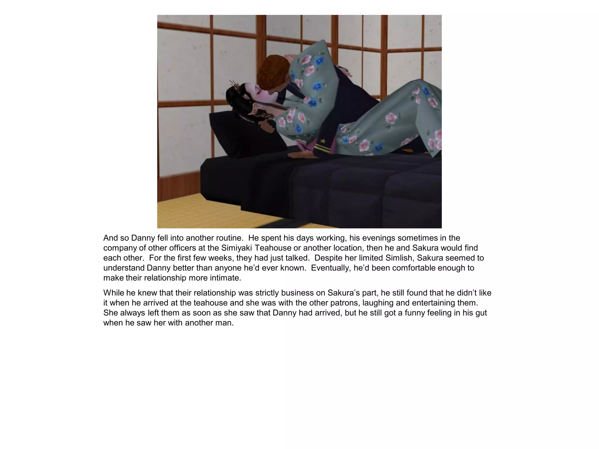 And so Danny fell into another routine. He spent his days working, his evenings sometimes in the
company of other officers at the Simiyaki Teahouse or another location, then he and Sakura would find
each other. For the first few weeks, they had just talked. Despite her limited Simlish, Sakura seemed to
understand Danny better than anyone he’d ever known. Eventually, he’d been comfortable enough to
make their relationship more intimate.
While he knew that their relationship was strictly business on Sakura’s part, he still found that he didn’t like
it when he arrived at the teahouse and she was with the other patrons, laughing and entertaining them.
She always left them as soon as she saw that Danny had arrived, but he still got a funny feeling in his gut
when he saw her with another man.
 