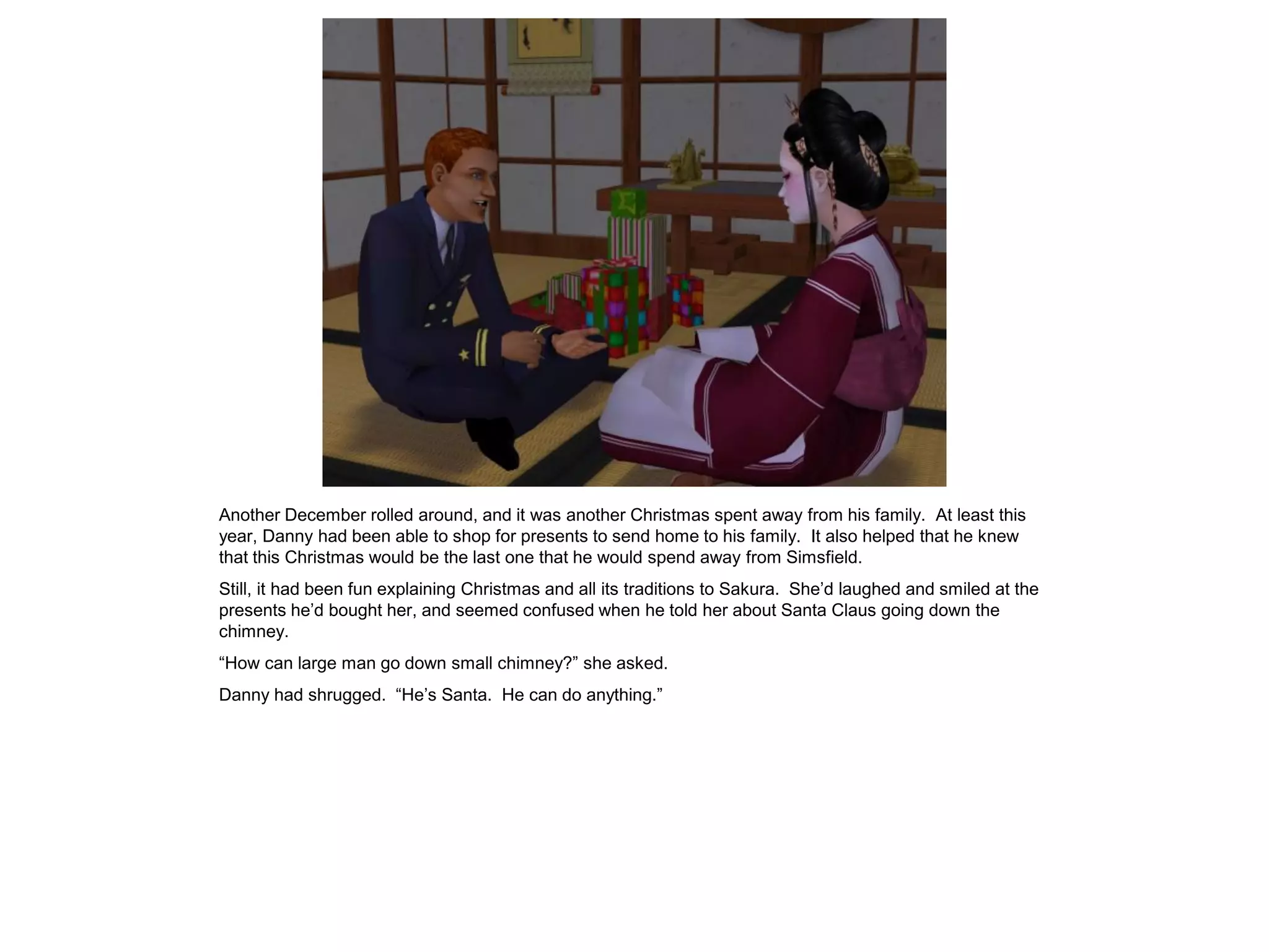 Another December rolled around, and it was another Christmas spent away from his family. At least this
year, Danny had been able to shop for presents to send home to his family. It also helped that he knew
that this Christmas would be the last one that he would spend away from Simsfield.
Still, it had been fun explaining Christmas and all its traditions to Sakura. She’d laughed and smiled at the
presents he’d bought her, and seemed confused when he told her about Santa Claus going down the
chimney.
“How can large man go down small chimney?” she asked.
Danny had shrugged. “He’s Santa. He can do anything.”
 