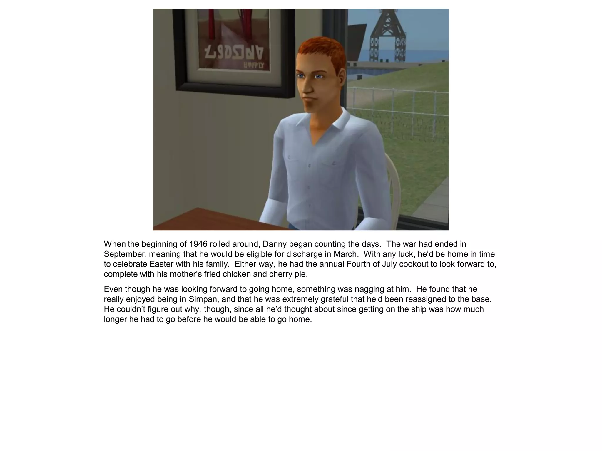 When the beginning of 1946 rolled around, Danny began counting the days. The war had ended in
September, meaning that he would be eligible for discharge in March. With any luck, he’d be home in time
to celebrate Easter with his family. Either way, he had the annual Fourth of July cookout to look forward to,
complete with his mother’s fried chicken and cherry pie.
Even though he was looking forward to going home, something was nagging at him. He found that he
really enjoyed being in Simpan, and that he was extremely grateful that he’d been reassigned to the base.
He couldn’t figure out why, though, since all he’d thought about since getting on the ship was how much
longer he had to go before he would be able to go home.
 