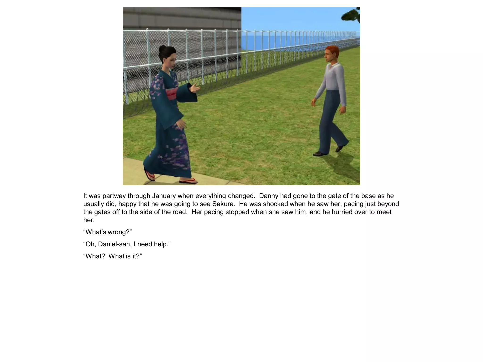 It was partway through January when everything changed. Danny had gone to the gate of the base as he
usually did, happy that he was going to see Sakura. He was shocked when he saw her, pacing just beyond
the gates off to the side of the road. Her pacing stopped when she saw him, and he hurried over to meet
her.
“What’s wrong?”
“Oh, Daniel-san, I need help.”
“What? What is it?”
 