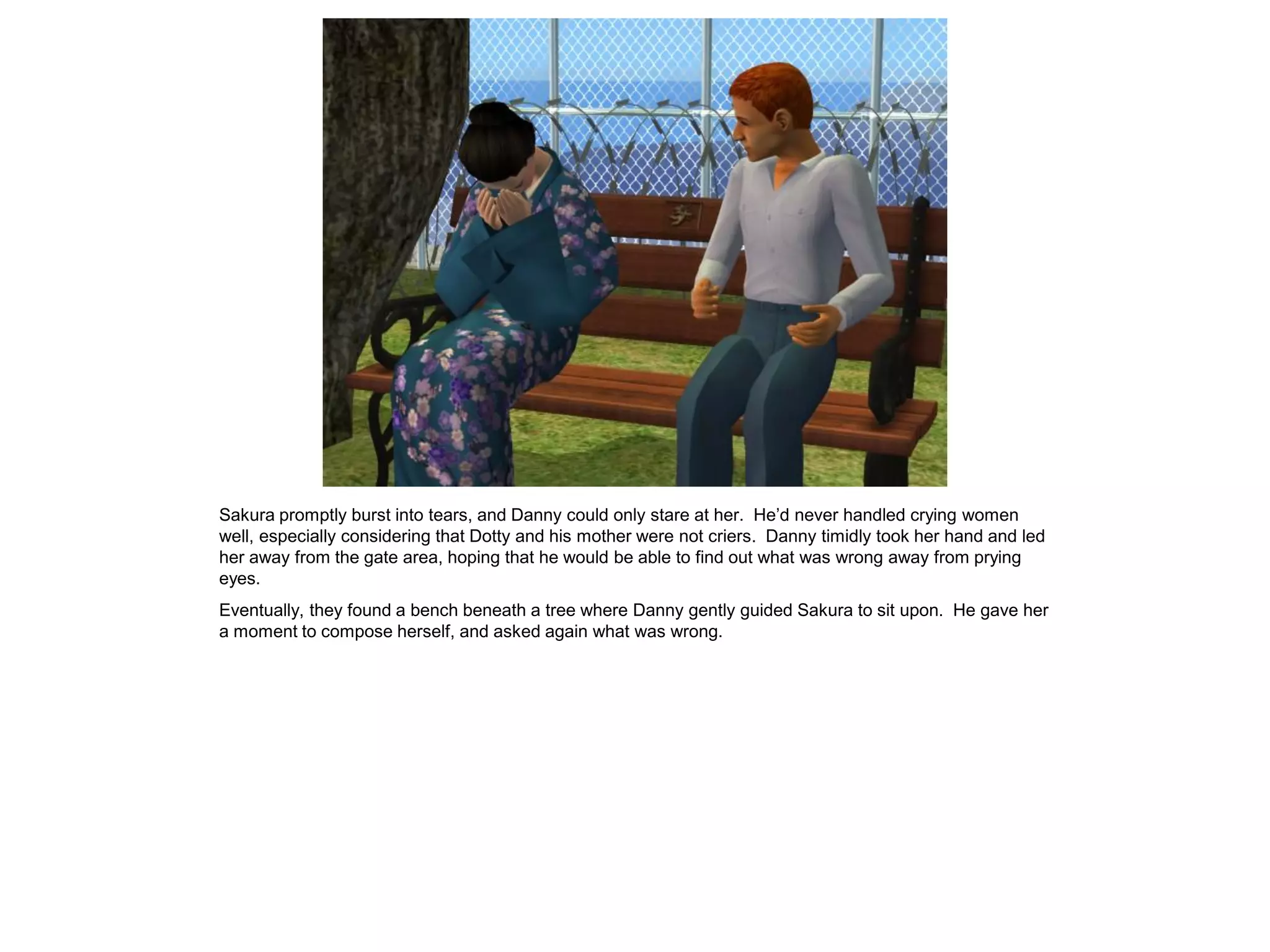Sakura promptly burst into tears, and Danny could only stare at her. He’d never handled crying women
well, especially considering that Dotty and his mother were not criers. Danny timidly took her hand and led
her away from the gate area, hoping that he would be able to find out what was wrong away from prying
eyes.
Eventually, they found a bench beneath a tree where Danny gently guided Sakura to sit upon. He gave her
a moment to compose herself, and asked again what was wrong.
 
