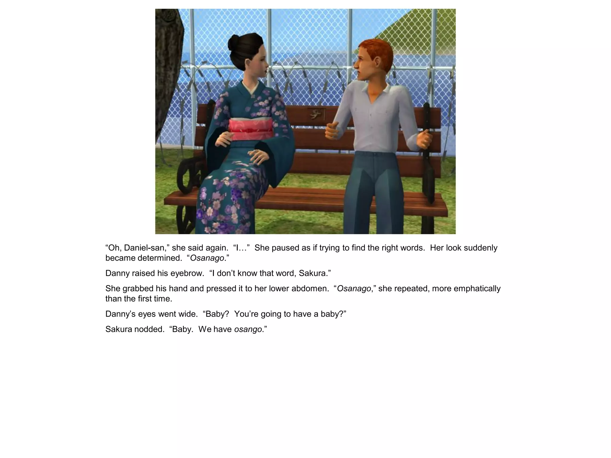 “Oh, Daniel-san,” she said again. “I…” She paused as if trying to find the right words. Her look suddenly
became determined. “Osanago.”
Danny raised his eyebrow. “I don’t know that word, Sakura.”
She grabbed his hand and pressed it to her lower abdomen. “Osanago,” she repeated, more emphatically
than the first time.
Danny’s eyes went wide. “Baby? You’re going to have a baby?”
Sakura nodded. “Baby. We have osango.”
 