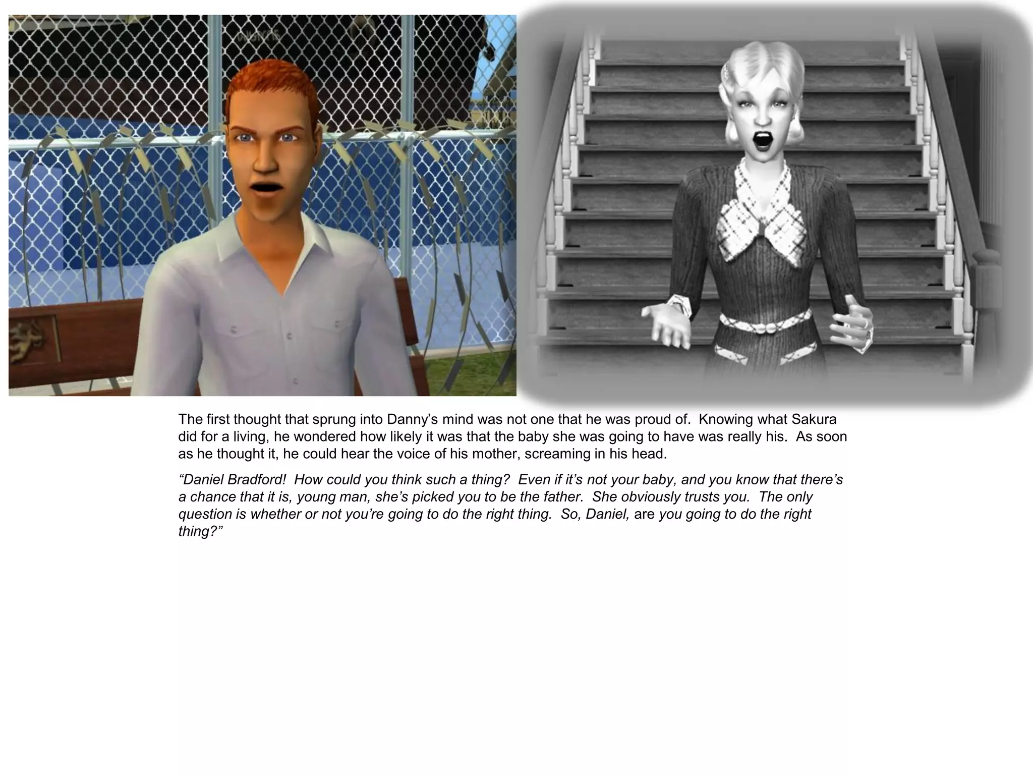 The first thought that sprung into Danny’s mind was not one that he was proud of. Knowing what Sakura
did for a living, he wondered how likely it was that the baby she was going to have was really his. As soon
as he thought it, he could hear the voice of his mother, screaming in his head.
“Daniel Bradford! How could you think such a thing? Even if it’s not your baby, and you know that there’s
a chance that it is, young man, she’s picked you to be the father. She obviously trusts you. The only
question is whether or not you’re going to do the right thing. So, Daniel, are you going to do the right
thing?”
 