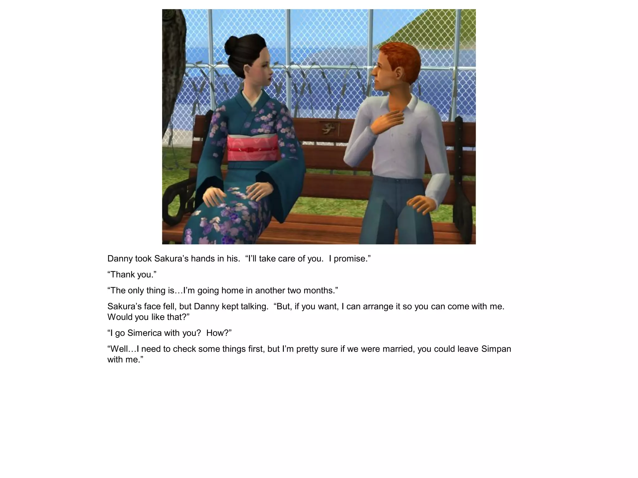 Danny took Sakura’s hands in his. “I’ll take care of you. I promise.”
“Thank you.”
“The only thing is…I’m going home in another two months.”
Sakura’s face fell, but Danny kept talking. “But, if you want, I can arrange it so you can come with me.
Would you like that?”
“I go Simerica with you? How?”
“Well…I need to check some things first, but I’m pretty sure if we were married, you could leave Simpan
with me.”
 
