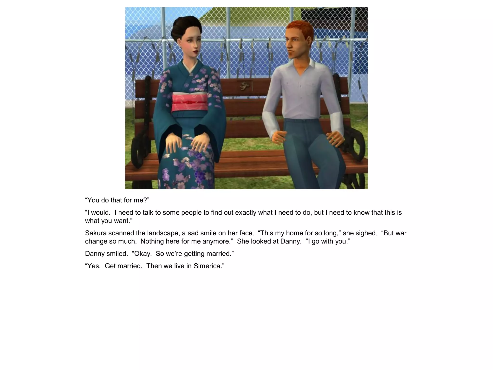 “You do that for me?”
“I would. I need to talk to some people to find out exactly what I need to do, but I need to know that this is
what you want.”
Sakura scanned the landscape, a sad smile on her face. “This my home for so long,” she sighed. “But war
change so much. Nothing here for me anymore.” She looked at Danny. “I go with you.”
Danny smiled. “Okay. So we’re getting married.”
“Yes. Get married. Then we live in Simerica.”
 