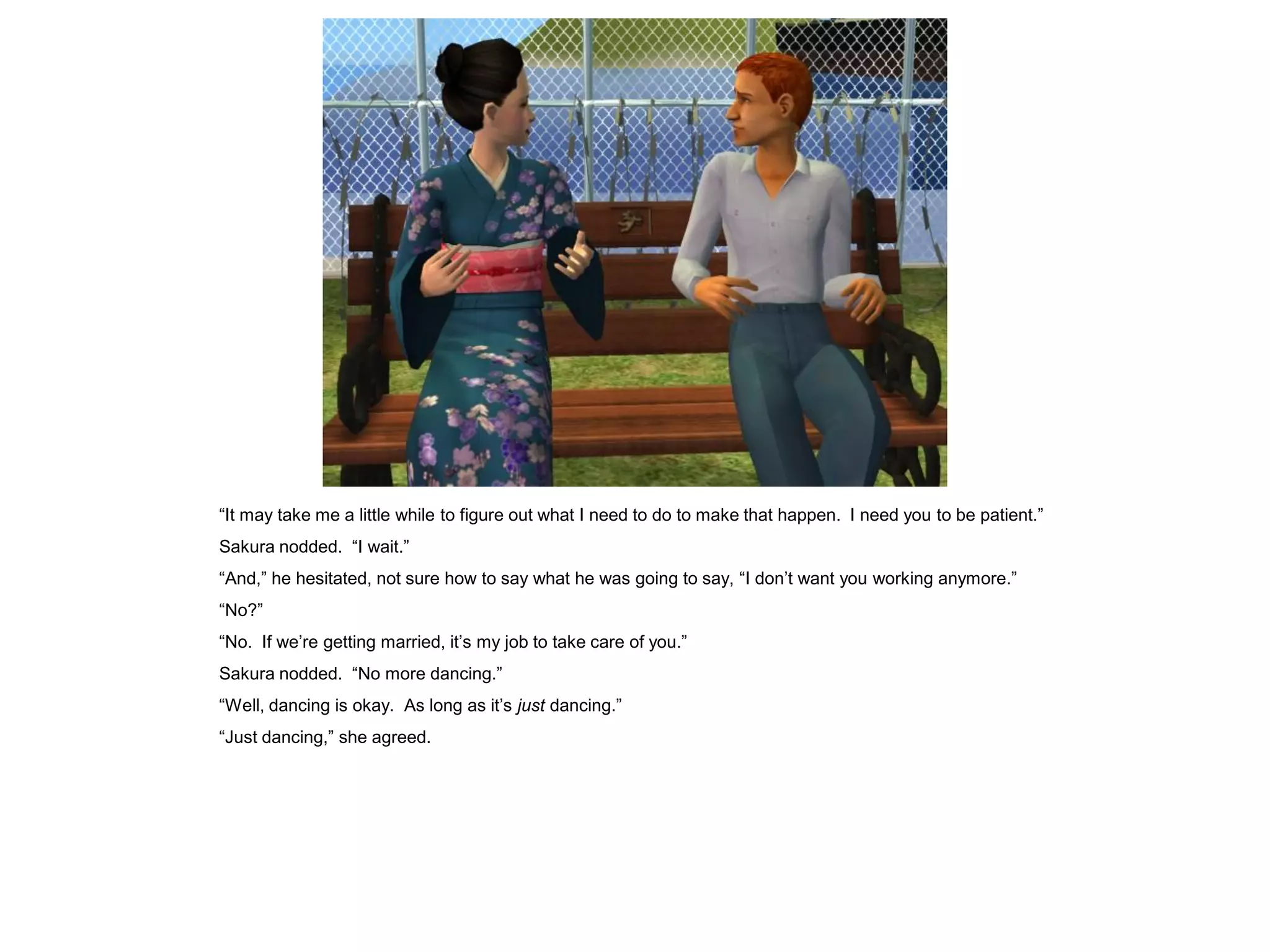 “It may take me a little while to figure out what I need to do to make that happen. I need you to be patient.”
Sakura nodded. “I wait.”
“And,” he hesitated, not sure how to say what he was going to say, “I don’t want you working anymore.”
“No?”
“No. If we’re getting married, it’s my job to take care of you.”
Sakura nodded. “No more dancing.”
“Well, dancing is okay. As long as it’s just dancing.”
“Just dancing,” she agreed.
 