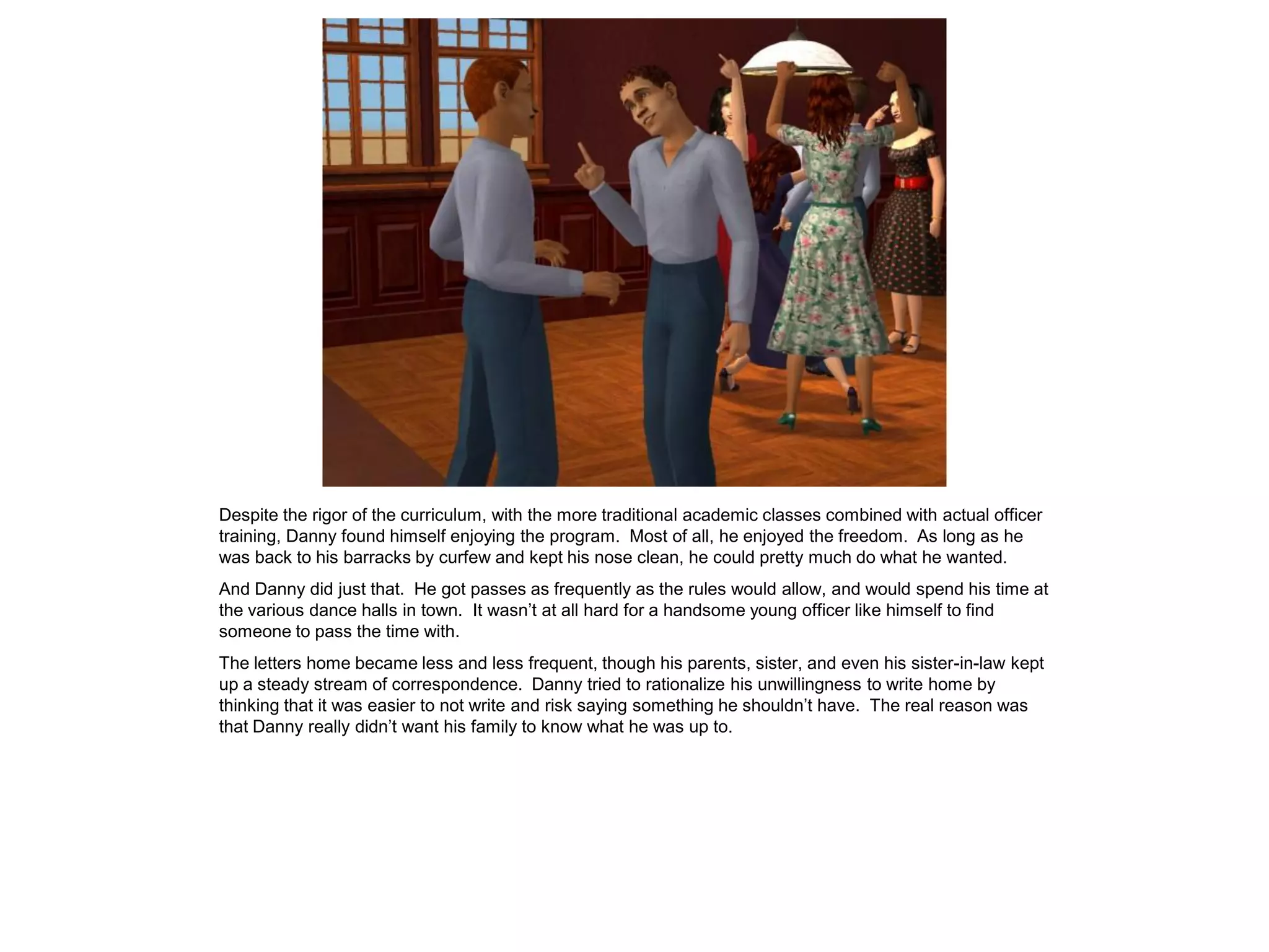 Despite the rigor of the curriculum, with the more traditional academic classes combined with actual officer
training, Danny found himself enjoying the program. Most of all, he enjoyed the freedom. As long as he
was back to his barracks by curfew and kept his nose clean, he could pretty much do what he wanted.
And Danny did just that. He got passes as frequently as the rules would allow, and would spend his time at
the various dance halls in town. It wasn’t at all hard for a handsome young officer like himself to find
someone to pass the time with.
The letters home became less and less frequent, though his parents, sister, and even his sister-in-law kept
up a steady stream of correspondence. Danny tried to rationalize his unwillingness to write home by
thinking that it was easier to not write and risk saying something he shouldn’t have. The real reason was
that Danny really didn’t want his family to know what he was up to.
 