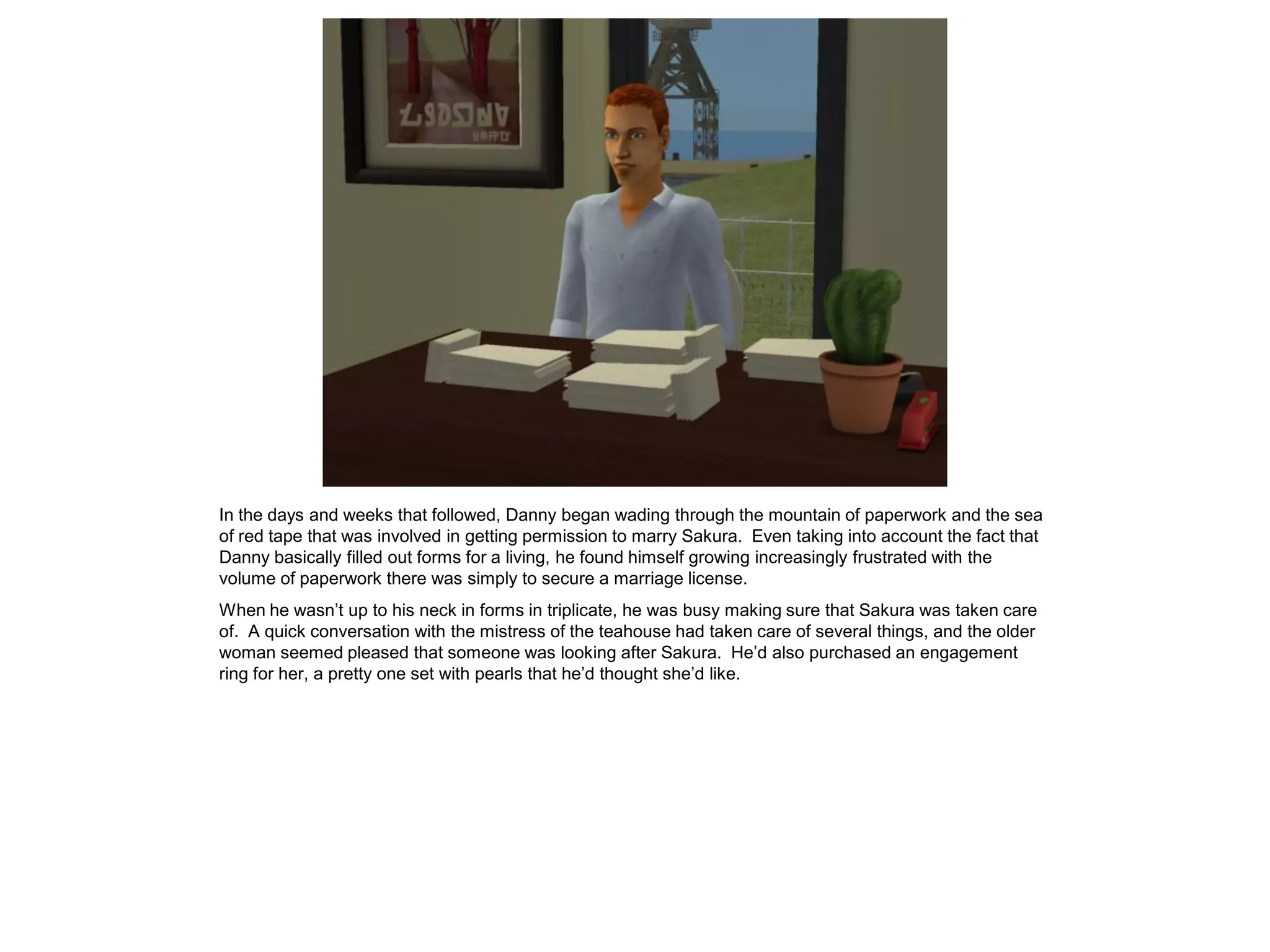 In the days and weeks that followed, Danny began wading through the mountain of paperwork and the sea
of red tape that was involved in getting permission to marry Sakura. Even taking into account the fact that
Danny basically filled out forms for a living, he found himself growing increasingly frustrated with the
volume of paperwork there was simply to secure a marriage license.
When he wasn’t up to his neck in forms in triplicate, he was busy making sure that Sakura was taken care
of. A quick conversation with the mistress of the teahouse had taken care of several things, and the older
woman seemed pleased that someone was looking after Sakura. He’d also purchased an engagement
ring for her, a pretty one set with pearls that he’d thought she’d like.
 