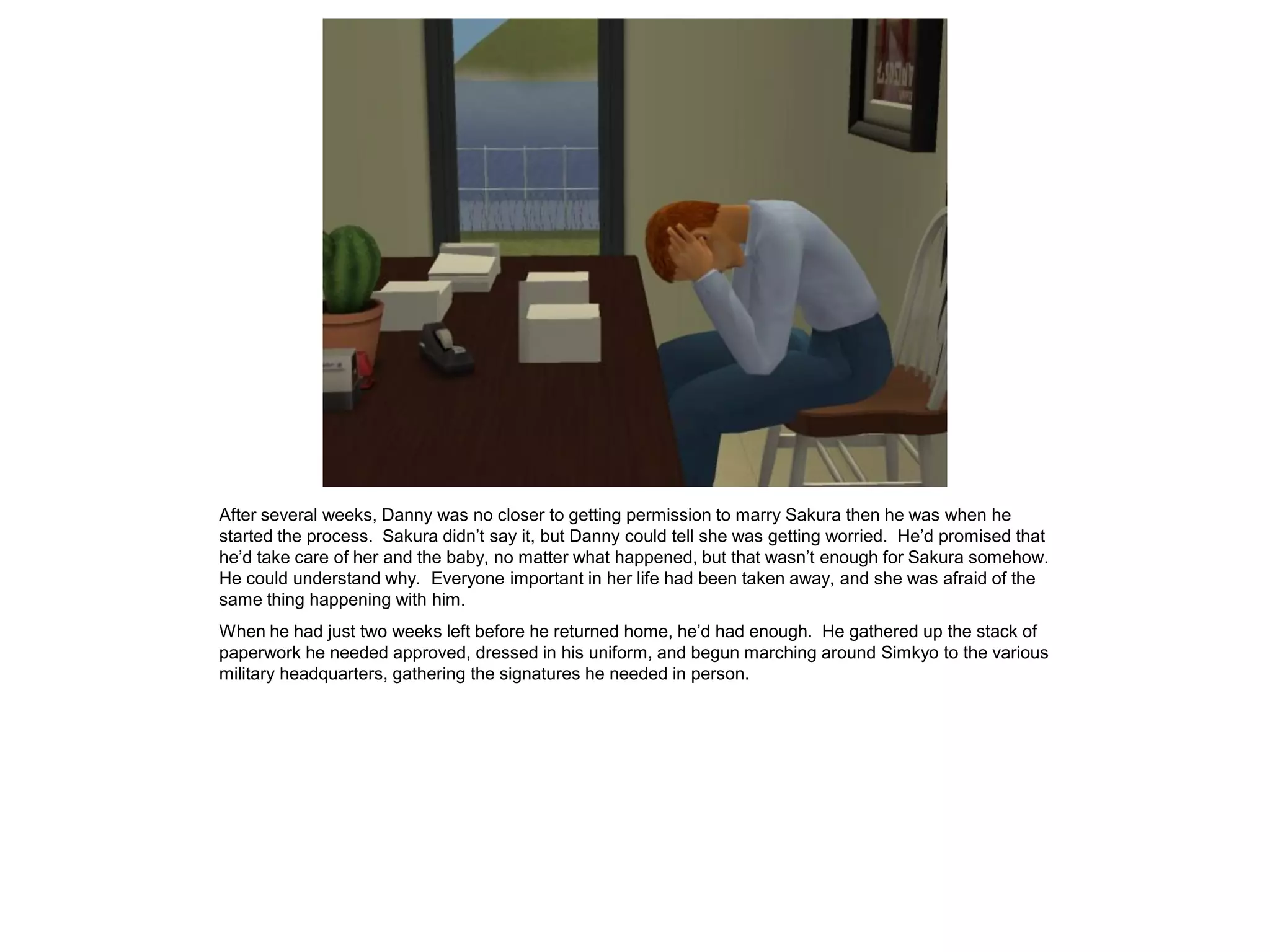 After several weeks, Danny was no closer to getting permission to marry Sakura then he was when he
started the process. Sakura didn’t say it, but Danny could tell she was getting worried. He’d promised that
he’d take care of her and the baby, no matter what happened, but that wasn’t enough for Sakura somehow.
He could understand why. Everyone important in her life had been taken away, and she was afraid of the
same thing happening with him.
When he had just two weeks left before he returned home, he’d had enough. He gathered up the stack of
paperwork he needed approved, dressed in his uniform, and begun marching around Simkyo to the various
military headquarters, gathering the signatures he needed in person.
 