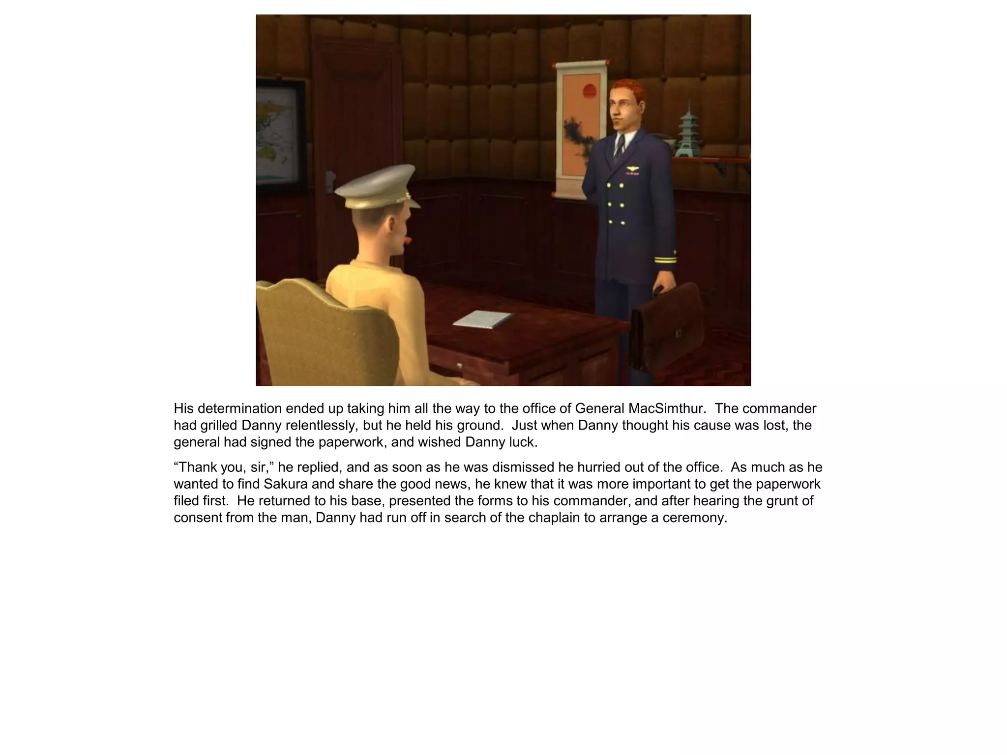 His determination ended up taking him all the way to the office of General MacSimthur. The commander
had grilled Danny relentlessly, but he held his ground. Just when Danny thought his cause was lost, the
general had signed the paperwork, and wished Danny luck.
“Thank you, sir,” he replied, and as soon as he was dismissed he hurried out of the office. As much as he
wanted to find Sakura and share the good news, he knew that it was more important to get the paperwork
filed first. He returned to his base, presented the forms to his commander, and after hearing the grunt of
consent from the man, Danny had run off in search of the chaplain to arrange a ceremony.
 