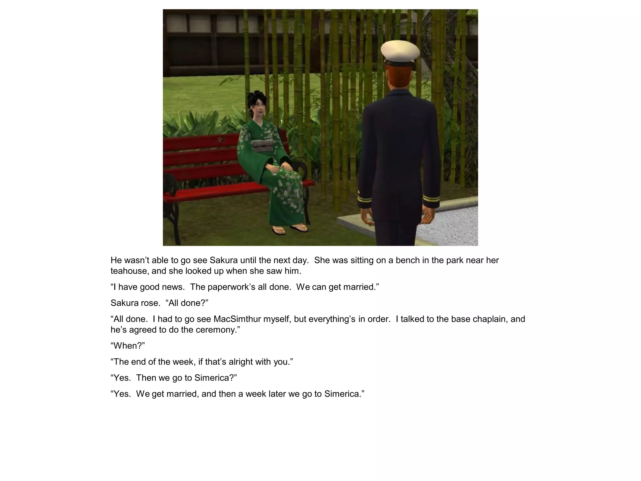 He wasn’t able to go see Sakura until the next day. She was sitting on a bench in the park near her
teahouse, and she looked up when she saw him.
“I have good news. The paperwork’s all done. We can get married.”
Sakura rose. “All done?”
“All done. I had to go see MacSimthur myself, but everything’s in order. I talked to the base chaplain, and
he’s agreed to do the ceremony.”
“When?”
“The end of the week, if that’s alright with you.”
“Yes. Then we go to Simerica?”
“Yes. We get married, and then a week later we go to Simerica.”
 