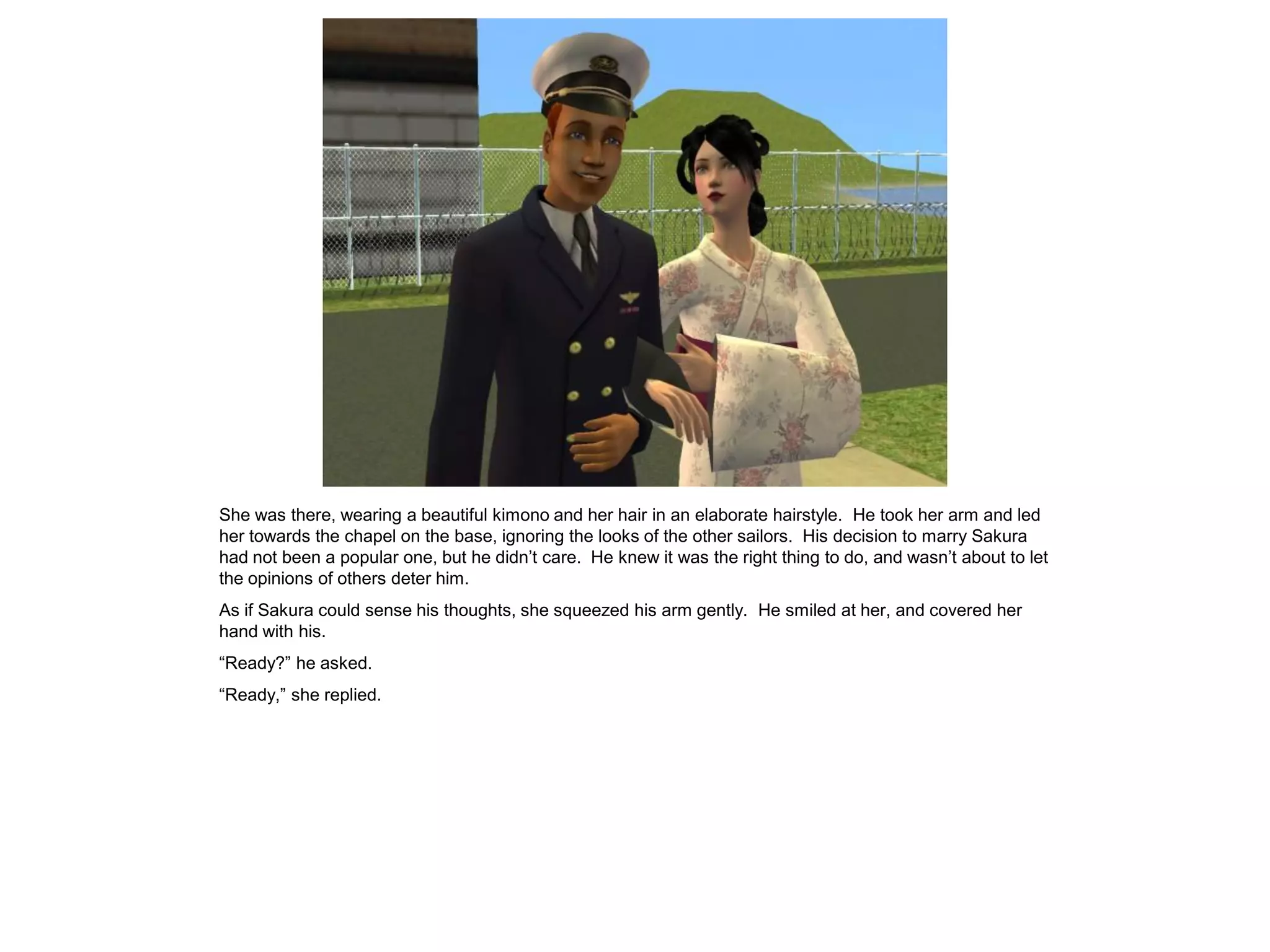 She was there, wearing a beautiful kimono and her hair in an elaborate hairstyle. He took her arm and led
her towards the chapel on the base, ignoring the looks of the other sailors. His decision to marry Sakura
had not been a popular one, but he didn’t care. He knew it was the right thing to do, and wasn’t about to let
the opinions of others deter him.
As if Sakura could sense his thoughts, she squeezed his arm gently. He smiled at her, and covered her
hand with his.
“Ready?” he asked.
“Ready,” she replied.
 