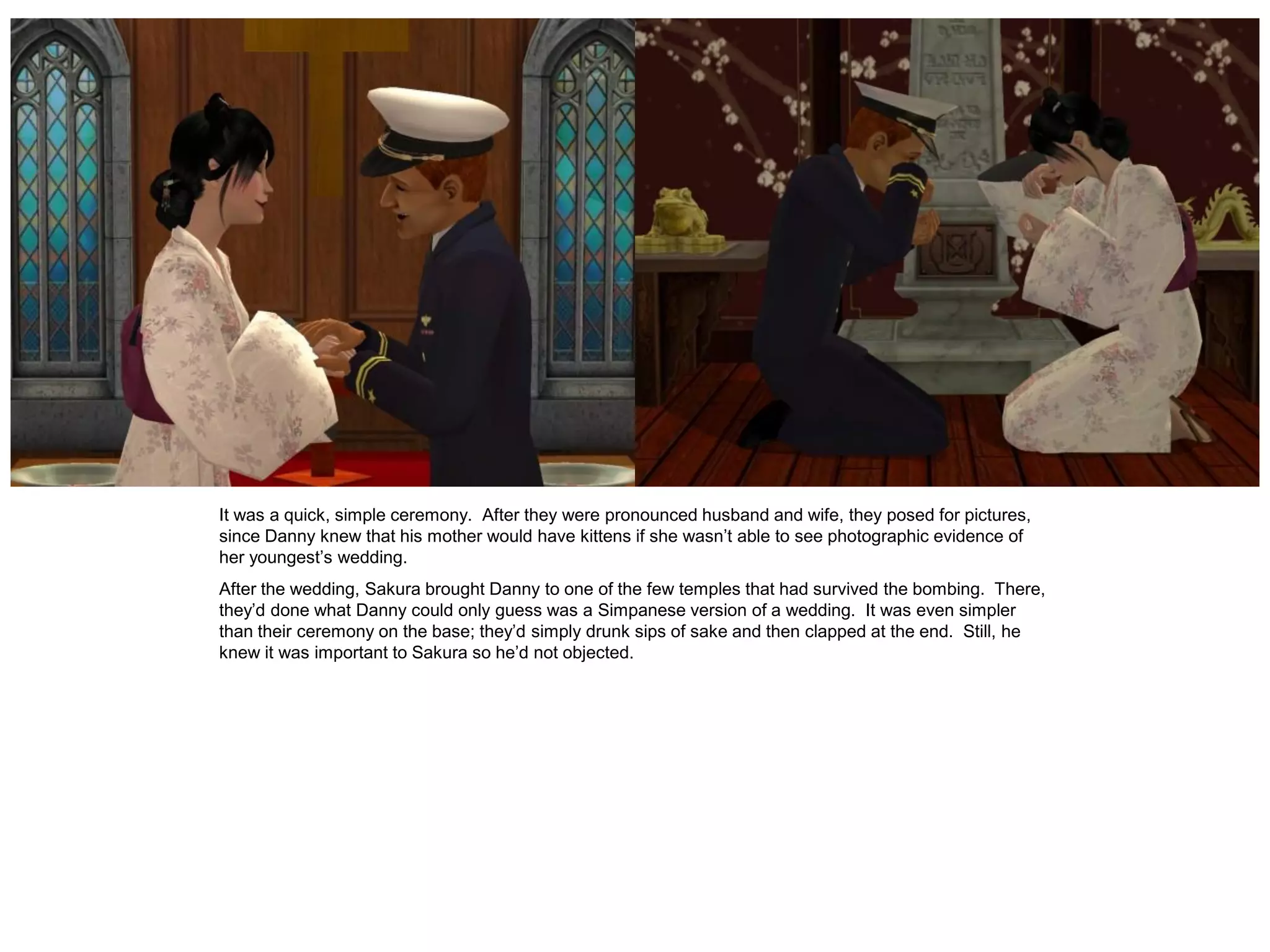 It was a quick, simple ceremony. After they were pronounced husband and wife, they posed for pictures,
since Danny knew that his mother would have kittens if she wasn’t able to see photographic evidence of
her youngest’s wedding.
After the wedding, Sakura brought Danny to one of the few temples that had survived the bombing. There,
they’d done what Danny could only guess was a Simpanese version of a wedding. It was even simpler
than their ceremony on the base; they’d simply drunk sips of sake and then clapped at the end. Still, he
knew it was important to Sakura so he’d not objected.
 