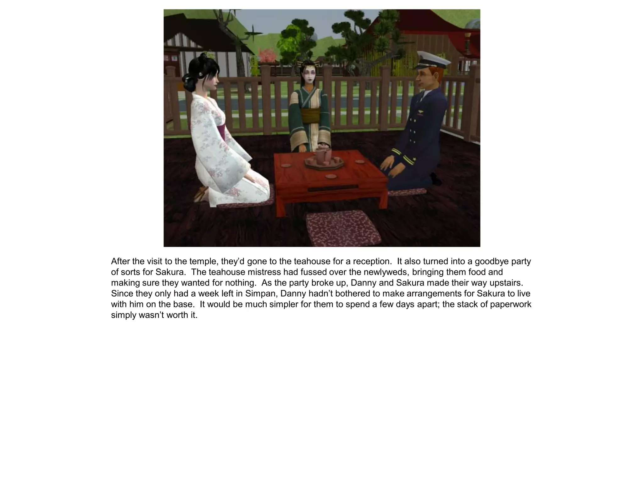 After the visit to the temple, they’d gone to the teahouse for a reception. It also turned into a goodbye party
of sorts for Sakura. The teahouse mistress had fussed over the newlyweds, bringing them food and
making sure they wanted for nothing. As the party broke up, Danny and Sakura made their way upstairs.
Since they only had a week left in Simpan, Danny hadn’t bothered to make arrangements for Sakura to live
with him on the base. It would be much simpler for them to spend a few days apart; the stack of paperwork
simply wasn’t worth it.
 