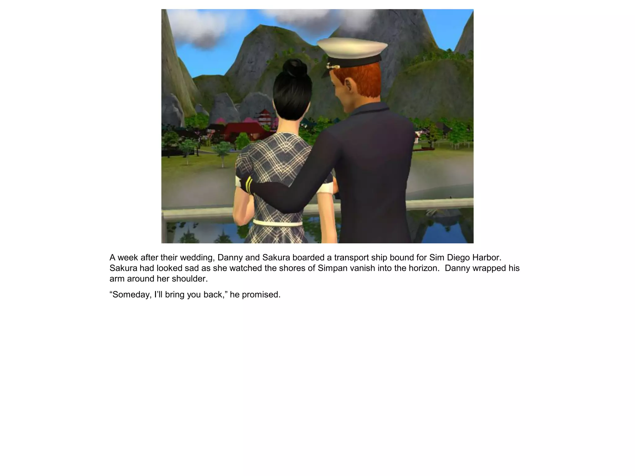 A week after their wedding, Danny and Sakura boarded a transport ship bound for Sim Diego Harbor.
Sakura had looked sad as she watched the shores of Simpan vanish into the horizon. Danny wrapped his
arm around her shoulder.
“Someday, I’ll bring you back,” he promised.
 