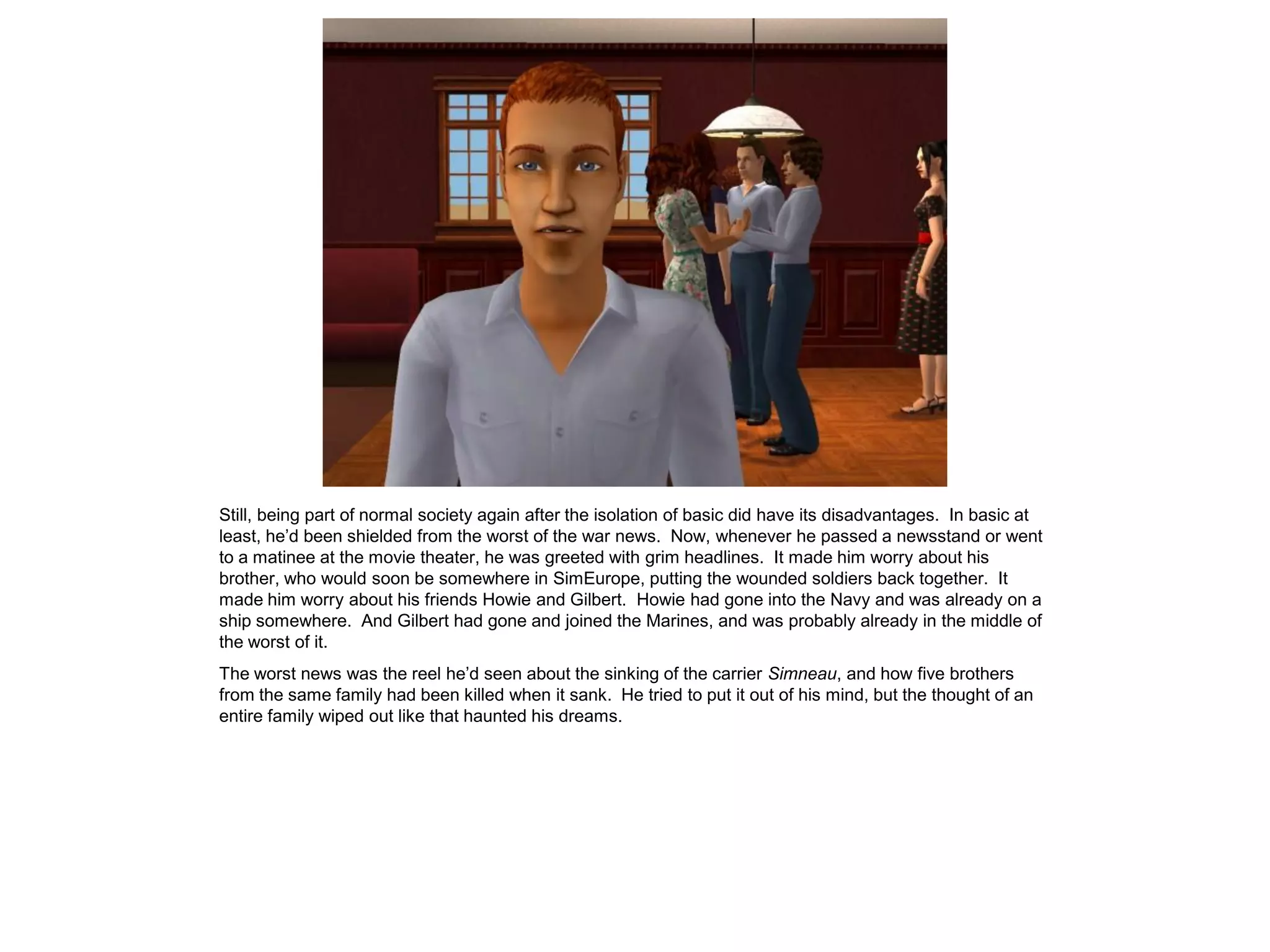 Still, being part of normal society again after the isolation of basic did have its disadvantages. In basic at
least, he’d been shielded from the worst of the war news. Now, whenever he passed a newsstand or went
to a matinee at the movie theater, he was greeted with grim headlines. It made him worry about his
brother, who would soon be somewhere in SimEurope, putting the wounded soldiers back together. It
made him worry about his friends Howie and Gilbert. Howie had gone into the Navy and was already on a
ship somewhere. And Gilbert had gone and joined the Marines, and was probably already in the middle of
the worst of it.
The worst news was the reel he’d seen about the sinking of the carrier Simneau, and how five brothers
from the same family had been killed when it sank. He tried to put it out of his mind, but the thought of an
entire family wiped out like that haunted his dreams.
 