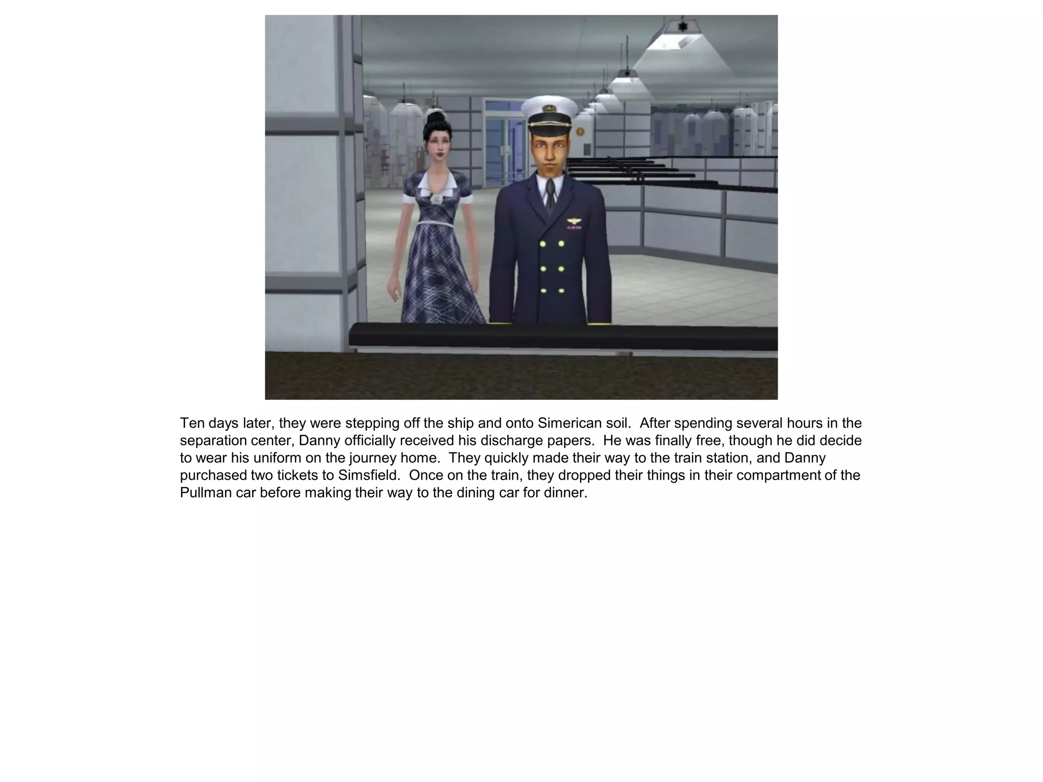 Ten days later, they were stepping off the ship and onto Simerican soil. After spending several hours in the
separation center, Danny officially received his discharge papers. He was finally free, though he did decide
to wear his uniform on the journey home. They quickly made their way to the train station, and Danny
purchased two tickets to Simsfield. Once on the train, they dropped their things in their compartment of the
Pullman car before making their way to the dining car for dinner.
 
