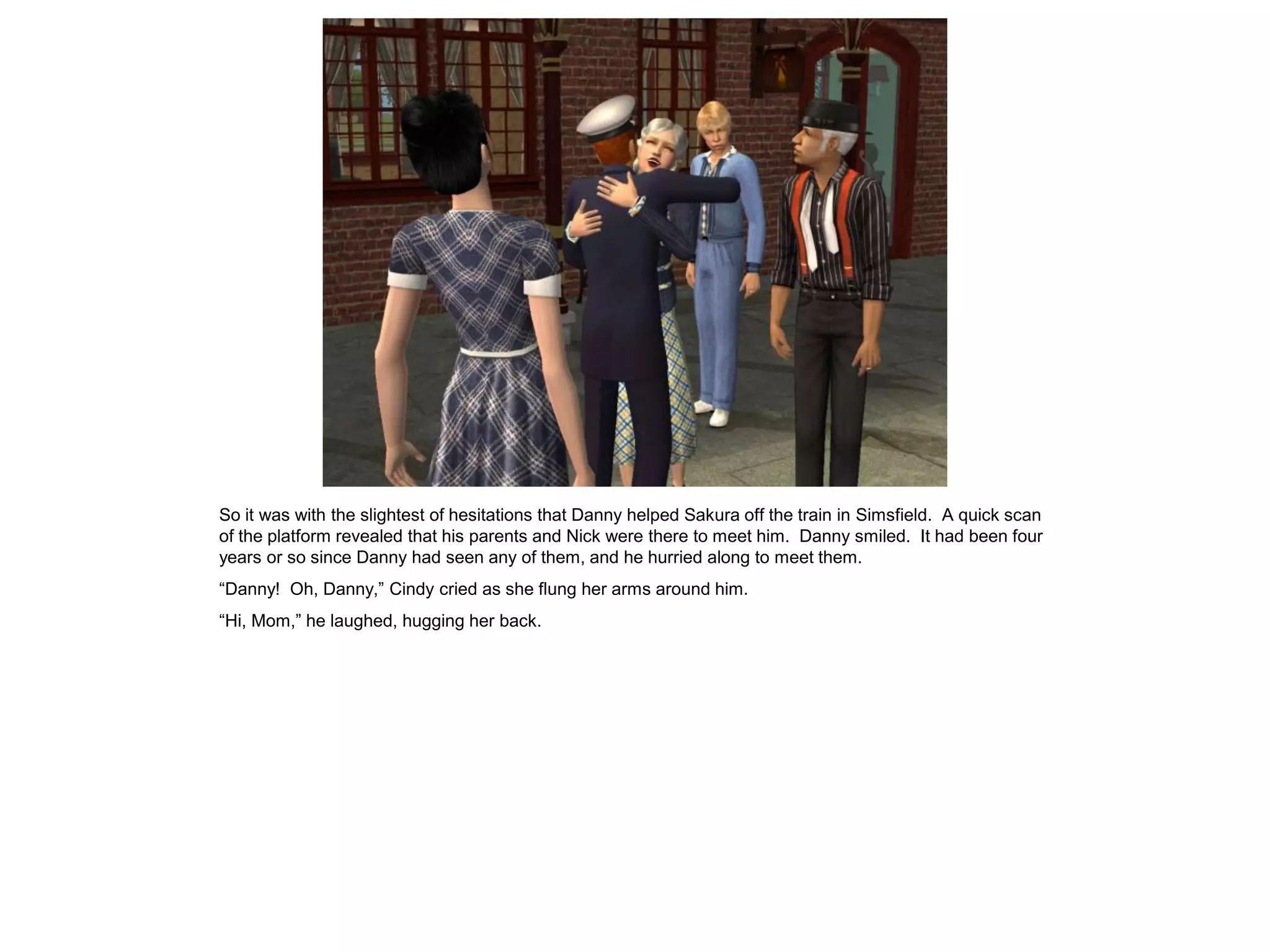 So it was with the slightest of hesitations that Danny helped Sakura off the train in Simsfield. A quick scan
of the platform revealed that his parents and Nick were there to meet him. Danny smiled. It had been four
years or so since Danny had seen any of them, and he hurried along to meet them.
“Danny! Oh, Danny,” Cindy cried as she flung her arms around him.
“Hi, Mom,” he laughed, hugging her back.
 