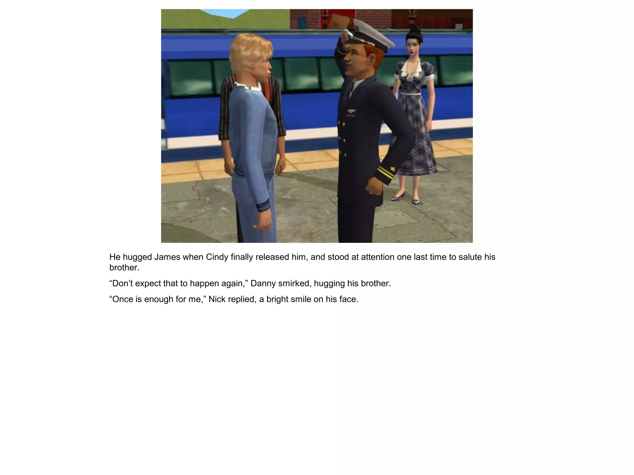 He hugged James when Cindy finally released him, and stood at attention one last time to salute his
brother.
“Don’t expect that to happen again,” Danny smirked, hugging his brother.
“Once is enough for me,” Nick replied, a bright smile on his face.
 