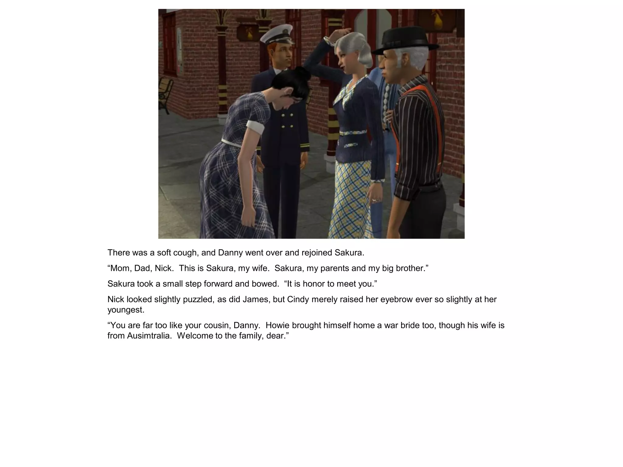 There was a soft cough, and Danny went over and rejoined Sakura.
“Mom, Dad, Nick. This is Sakura, my wife. Sakura, my parents and my big brother.”
Sakura took a small step forward and bowed. “It is honor to meet you.”
Nick looked slightly puzzled, as did James, but Cindy merely raised her eyebrow ever so slightly at her
youngest.
“You are far too like your cousin, Danny. Howie brought himself home a war bride too, though his wife is
from Ausimtralia. Welcome to the family, dear.”
 