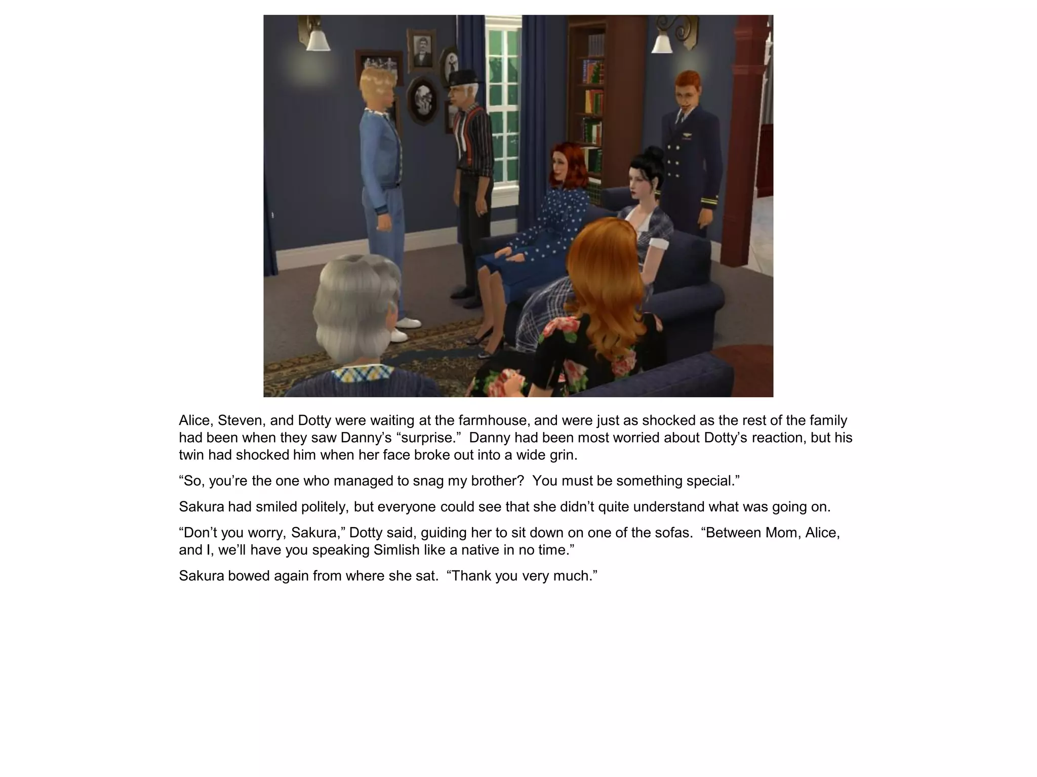 Alice, Steven, and Dotty were waiting at the farmhouse, and were just as shocked as the rest of the family
had been when they saw Danny’s “surprise.” Danny had been most worried about Dotty’s reaction, but his
twin had shocked him when her face broke out into a wide grin.
“So, you’re the one who managed to snag my brother? You must be something special.”
Sakura had smiled politely, but everyone could see that she didn’t quite understand what was going on.
“Don’t you worry, Sakura,” Dotty said, guiding her to sit down on one of the sofas. “Between Mom, Alice,
and I, we’ll have you speaking Simlish like a native in no time.”
Sakura bowed again from where she sat. “Thank you very much.”
 