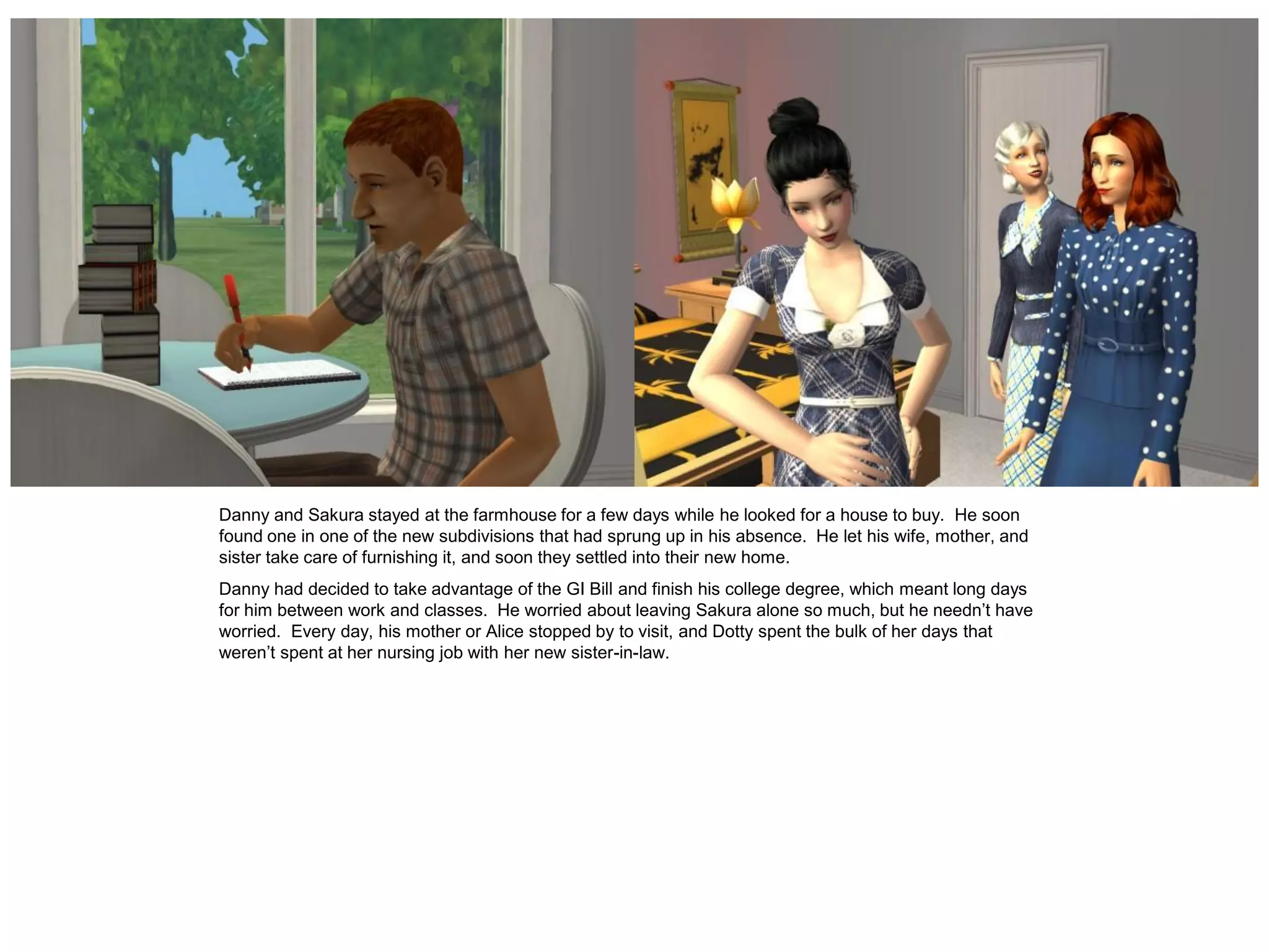 Danny and Sakura stayed at the farmhouse for a few days while he looked for a house to buy. He soon
found one in one of the new subdivisions that had sprung up in his absence. He let his wife, mother, and
sister take care of furnishing it, and soon they settled into their new home.
Danny had decided to take advantage of the GI Bill and finish his college degree, which meant long days
for him between work and classes. He worried about leaving Sakura alone so much, but he needn’t have
worried. Every day, his mother or Alice stopped by to visit, and Dotty spent the bulk of her days that
weren’t spent at her nursing job with her new sister-in-law.
 