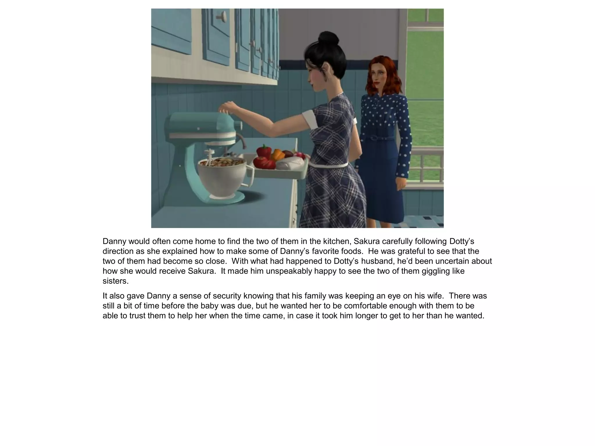 Danny would often come home to find the two of them in the kitchen, Sakura carefully following Dotty’s
direction as she explained how to make some of Danny’s favorite foods. He was grateful to see that the
two of them had become so close. With what had happened to Dotty’s husband, he’d been uncertain about
how she would receive Sakura. It made him unspeakably happy to see the two of them giggling like
sisters.
It also gave Danny a sense of security knowing that his family was keeping an eye on his wife. There was
still a bit of time before the baby was due, but he wanted her to be comfortable enough with them to be
able to trust them to help her when the time came, in case it took him longer to get to her than he wanted.
 