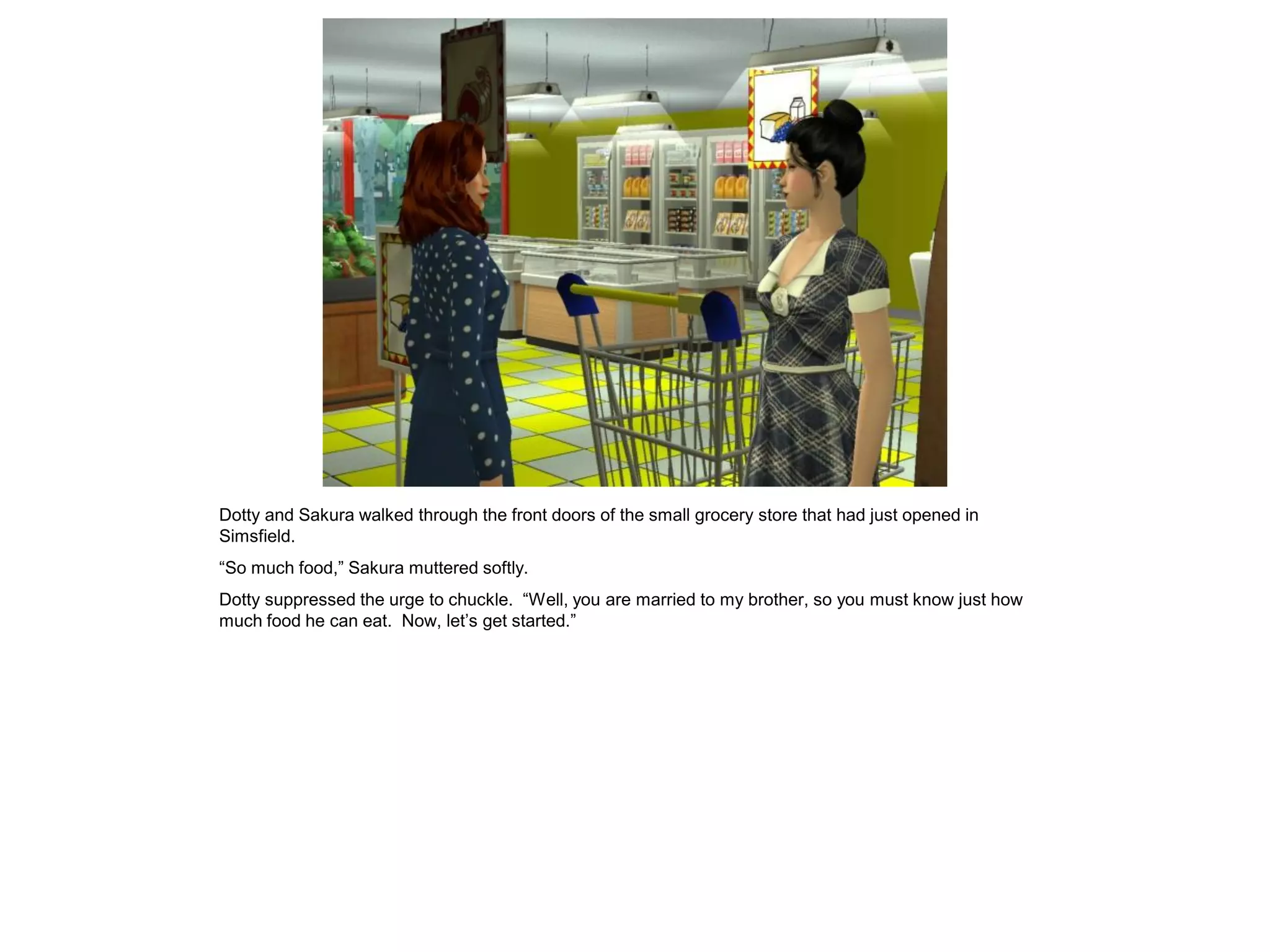 Dotty and Sakura walked through the front doors of the small grocery store that had just opened in
Simsfield.
“So much food,” Sakura muttered softly.
Dotty suppressed the urge to chuckle. “Well, you are married to my brother, so you must know just how
much food he can eat. Now, let’s get started.”
 