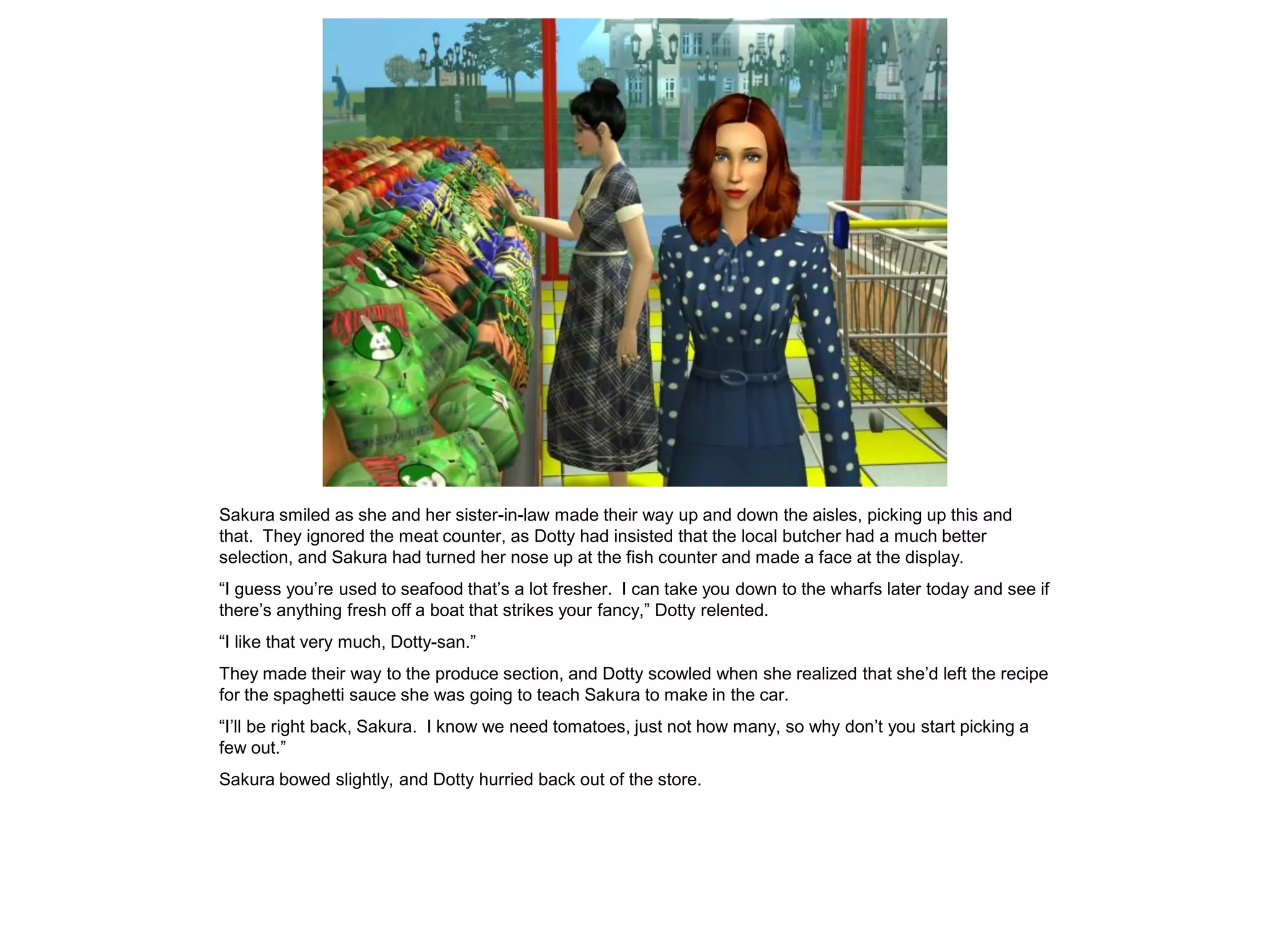 Sakura smiled as she and her sister-in-law made their way up and down the aisles, picking up this and
that. They ignored the meat counter, as Dotty had insisted that the local butcher had a much better
selection, and Sakura had turned her nose up at the fish counter and made a face at the display.
“I guess you’re used to seafood that’s a lot fresher. I can take you down to the wharfs later today and see if
there’s anything fresh off a boat that strikes your fancy,” Dotty relented.
“I like that very much, Dotty-san.”
They made their way to the produce section, and Dotty scowled when she realized that she’d left the recipe
for the spaghetti sauce she was going to teach Sakura to make in the car.
“I’ll be right back, Sakura. I know we need tomatoes, just not how many, so why don’t you start picking a
few out.”
Sakura bowed slightly, and Dotty hurried back out of the store.
 
