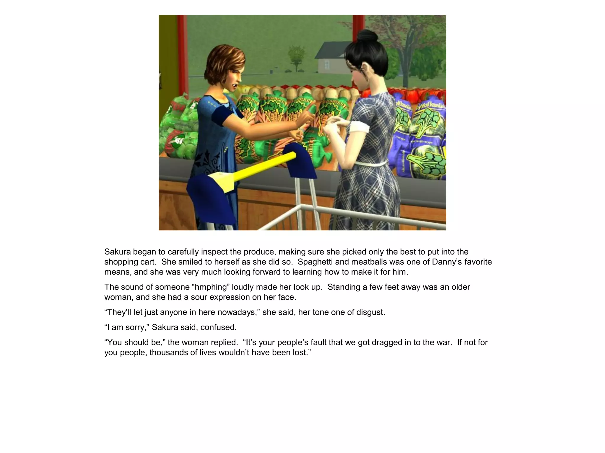 Sakura began to carefully inspect the produce, making sure she picked only the best to put into the
shopping cart. She smiled to herself as she did so. Spaghetti and meatballs was one of Danny’s favorite
means, and she was very much looking forward to learning how to make it for him.
The sound of someone “hmphing” loudly made her look up. Standing a few feet away was an older
woman, and she had a sour expression on her face.
“They’ll let just anyone in here nowadays,” she said, her tone one of disgust.
“I am sorry,” Sakura said, confused.
“You should be,” the woman replied. “It’s your people’s fault that we got dragged in to the war. If not for
you people, thousands of lives wouldn’t have been lost.”
 