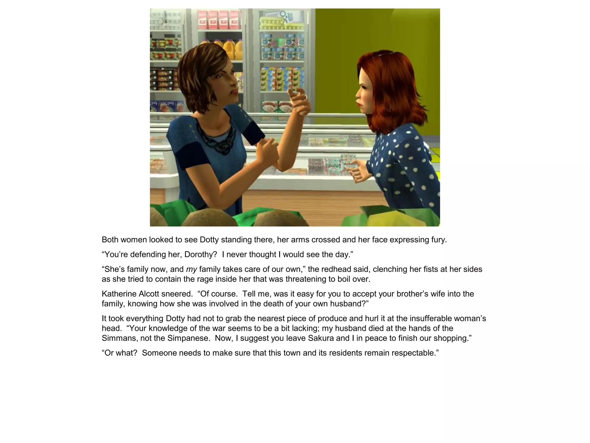 Both women looked to see Dotty standing there, her arms crossed and her face expressing fury.
“You’re defending her, Dorothy? I never thought I would see the day.”
“She’s family now, and my family takes care of our own,” the redhead said, clenching her fists at her sides
as she tried to contain the rage inside her that was threatening to boil over.
Katherine Alcott sneered. “Of course. Tell me, was it easy for you to accept your brother’s wife into the
family, knowing how she was involved in the death of your own husband?”
It took everything Dotty had not to grab the nearest piece of produce and hurl it at the insufferable woman’s
head. “Your knowledge of the war seems to be a bit lacking; my husband died at the hands of the
Simmans, not the Simpanese. Now, I suggest you leave Sakura and I in peace to finish our shopping.”
“Or what? Someone needs to make sure that this town and its residents remain respectable.”
 