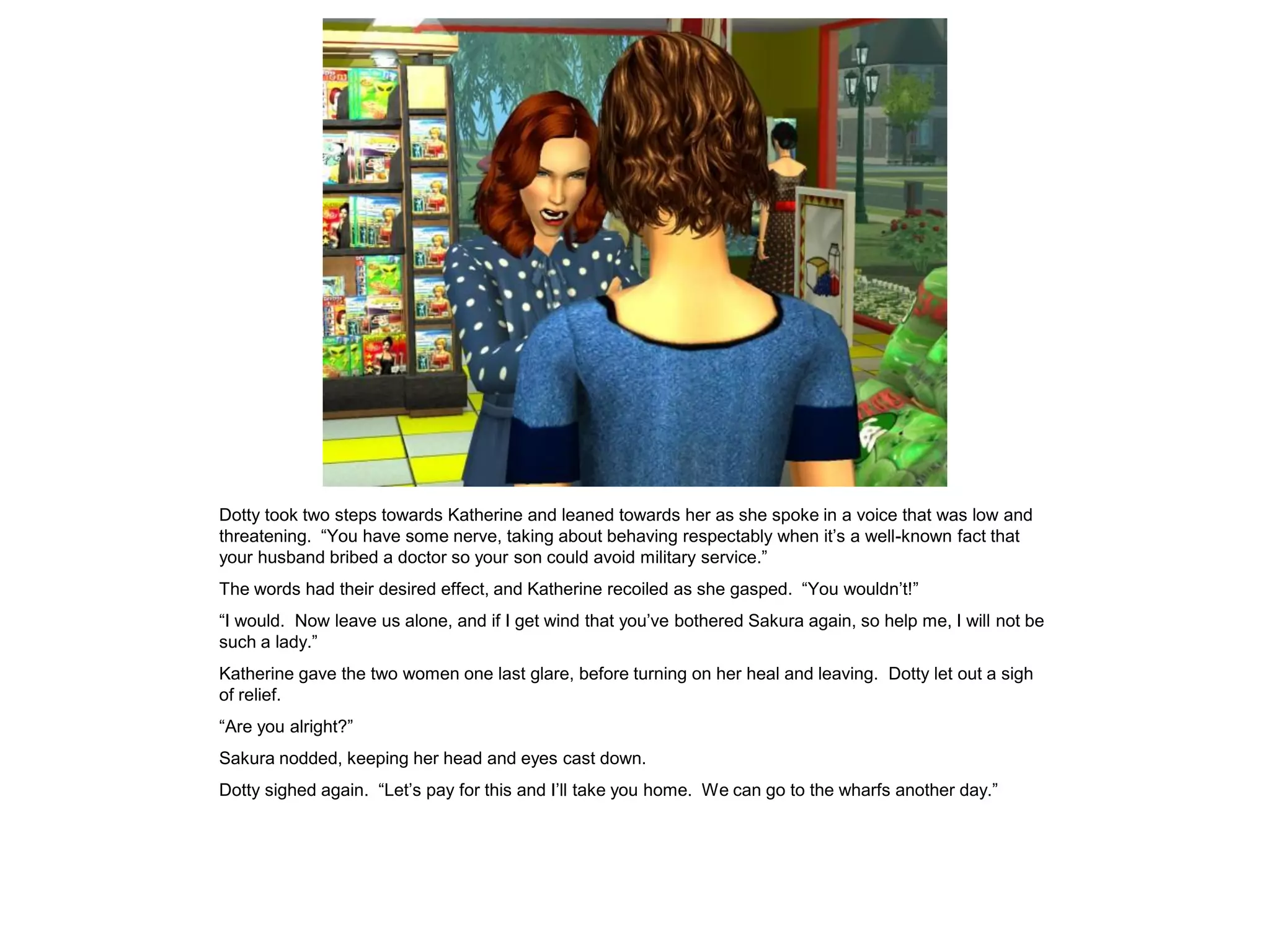 Dotty took two steps towards Katherine and leaned towards her as she spoke in a voice that was low and
threatening. “You have some nerve, taking about behaving respectably when it’s a well-known fact that
your husband bribed a doctor so your son could avoid military service.”
The words had their desired effect, and Katherine recoiled as she gasped. “You wouldn’t!”
“I would. Now leave us alone, and if I get wind that you’ve bothered Sakura again, so help me, I will not be
such a lady.”
Katherine gave the two women one last glare, before turning on her heal and leaving. Dotty let out a sigh
of relief.
“Are you alright?”
Sakura nodded, keeping her head and eyes cast down.
Dotty sighed again. “Let’s pay for this and I’ll take you home. We can go to the wharfs another day.”
 