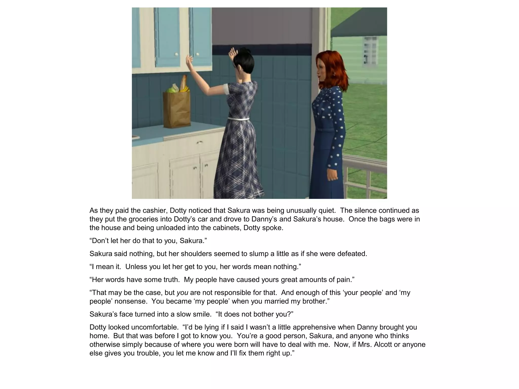 As they paid the cashier, Dotty noticed that Sakura was being unusually quiet. The silence continued as
they put the groceries into Dotty’s car and drove to Danny’s and Sakura’s house. Once the bags were in
the house and being unloaded into the cabinets, Dotty spoke.
“Don’t let her do that to you, Sakura.”
Sakura said nothing, but her shoulders seemed to slump a little as if she were defeated.
“I mean it. Unless you let her get to you, her words mean nothing.”
“Her words have some truth. My people have caused yours great amounts of pain.”
“That may be the case, but you are not responsible for that. And enough of this ‘your people’ and ‘my
people’ nonsense. You became ‘my people’ when you married my brother.”
Sakura’s face turned into a slow smile. “It does not bother you?”
Dotty looked uncomfortable. “I’d be lying if I said I wasn’t a little apprehensive when Danny brought you
home. But that was before I got to know you. You’re a good person, Sakura, and anyone who thinks
otherwise simply because of where you were born will have to deal with me. Now, if Mrs. Alcott or anyone
else gives you trouble, you let me know and I’ll fix them right up.”
 