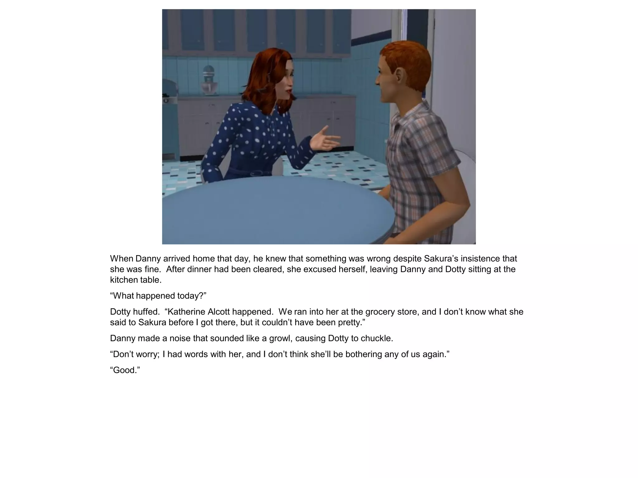 When Danny arrived home that day, he knew that something was wrong despite Sakura’s insistence that
she was fine. After dinner had been cleared, she excused herself, leaving Danny and Dotty sitting at the
kitchen table.
“What happened today?”
Dotty huffed. “Katherine Alcott happened. We ran into her at the grocery store, and I don’t know what she
said to Sakura before I got there, but it couldn’t have been pretty.”
Danny made a noise that sounded like a growl, causing Dotty to chuckle.
“Don’t worry; I had words with her, and I don’t think she’ll be bothering any of us again.”
“Good.”
 