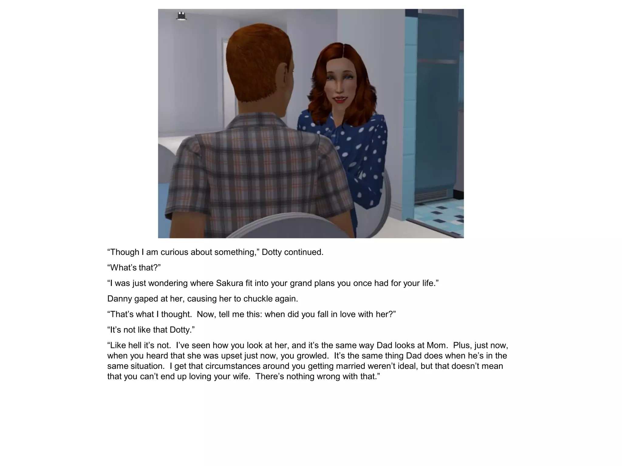 “Though I am curious about something,” Dotty continued.
“What’s that?”
“I was just wondering where Sakura fit into your grand plans you once had for your life.”
Danny gaped at her, causing her to chuckle again.
“That’s what I thought. Now, tell me this: when did you fall in love with her?”
“It’s not like that Dotty.”
“Like hell it’s not. I’ve seen how you look at her, and it’s the same way Dad looks at Mom. Plus, just now,
when you heard that she was upset just now, you growled. It’s the same thing Dad does when he’s in the
same situation. I get that circumstances around you getting married weren’t ideal, but that doesn’t mean
that you can’t end up loving your wife. There’s nothing wrong with that.”
 