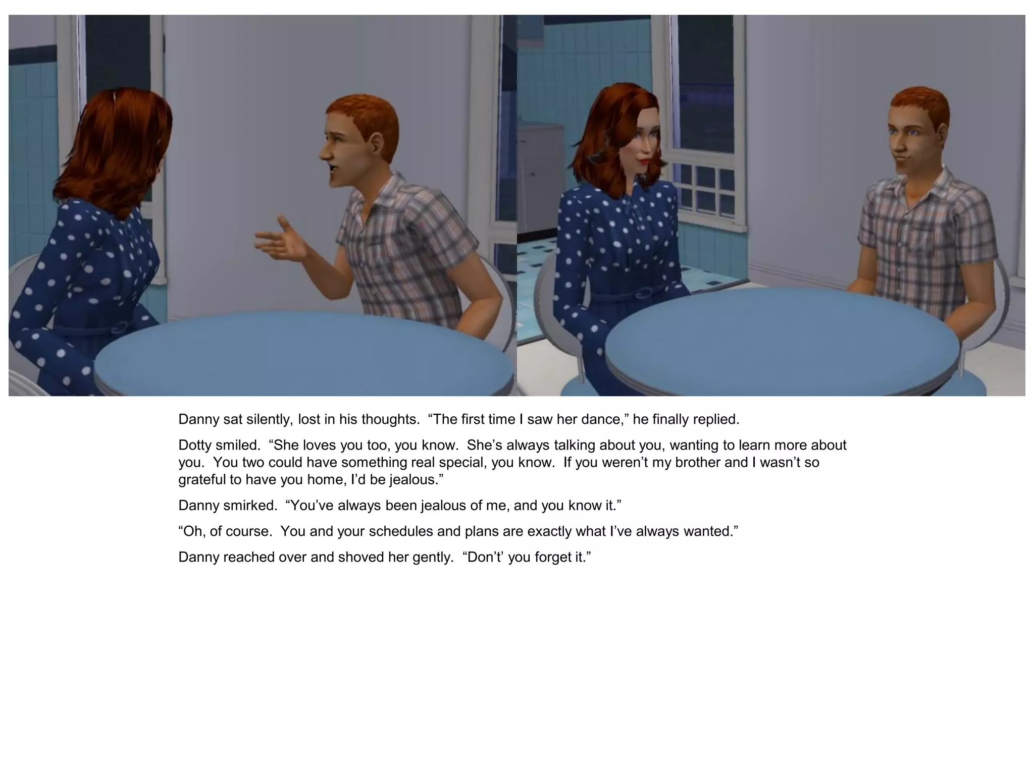 Danny sat silently, lost in his thoughts. “The first time I saw her dance,” he finally replied.
Dotty smiled. “She loves you too, you know. She’s always talking about you, wanting to learn more about
you. You two could have something real special, you know. If you weren’t my brother and I wasn’t so
grateful to have you home, I’d be jealous.”
Danny smirked. “You’ve always been jealous of me, and you know it.”
“Oh, of course. You and your schedules and plans are exactly what I’ve always wanted.”
Danny reached over and shoved her gently. “Don’t’ you forget it.”
 
