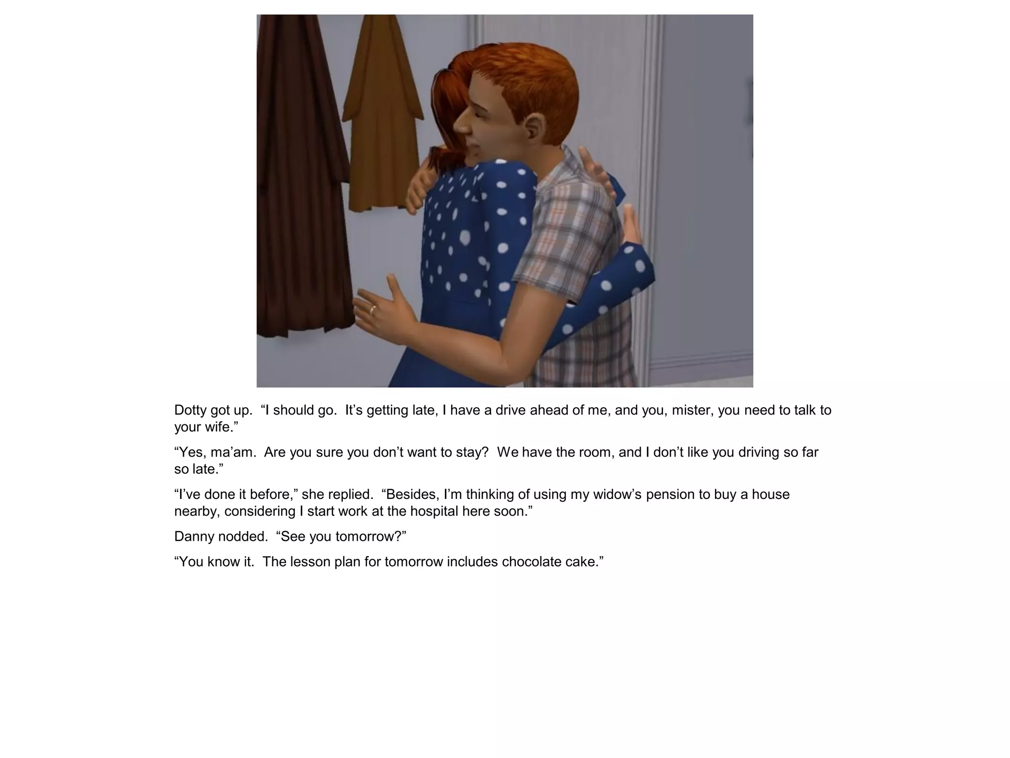 Dotty got up. “I should go. It’s getting late, I have a drive ahead of me, and you, mister, you need to talk to
your wife.”
“Yes, ma’am. Are you sure you don’t want to stay? We have the room, and I don’t like you driving so far
so late.”
“I’ve done it before,” she replied. “Besides, I’m thinking of using my widow’s pension to buy a house
nearby, considering I start work at the hospital here soon.”
Danny nodded. “See you tomorrow?”
“You know it. The lesson plan for tomorrow includes chocolate cake.”
 