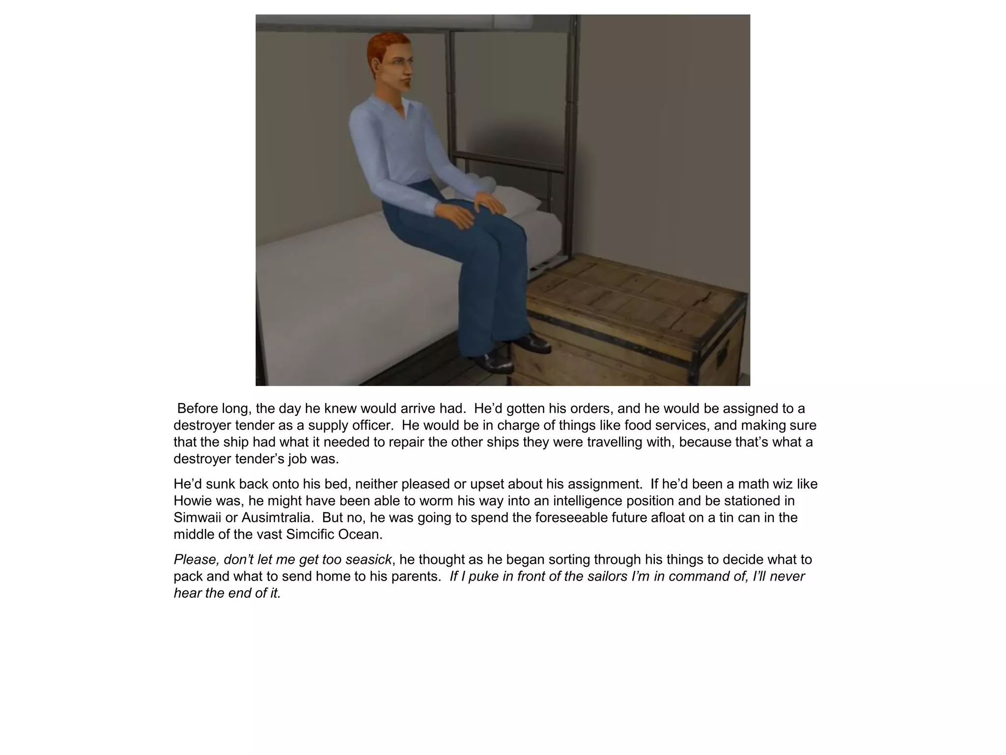 Before long, the day he knew would arrive had. He’d gotten his orders, and he would be assigned to a
destroyer tender as a supply officer. He would be in charge of things like food services, and making sure
that the ship had what it needed to repair the other ships they were travelling with, because that’s what a
destroyer tender’s job was.
He’d sunk back onto his bed, neither pleased or upset about his assignment. If he’d been a math wiz like
Howie was, he might have been able to worm his way into an intelligence position and be stationed in
Simwaii or Ausimtralia. But no, he was going to spend the foreseeable future afloat on a tin can in the
middle of the vast Simcific Ocean.
Please, don’t let me get too seasick, he thought as he began sorting through his things to decide what to
pack and what to send home to his parents. If I puke in front of the sailors I’m in command of, I’ll never
hear the end of it.
 
