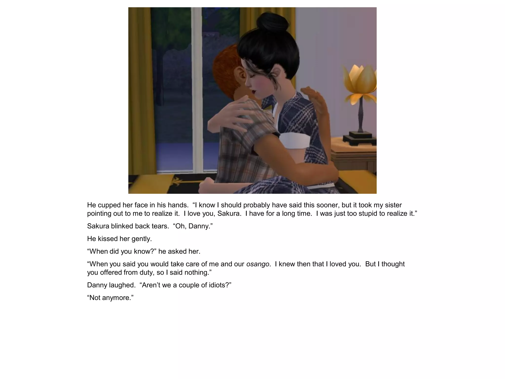 He cupped her face in his hands. “I know I should probably have said this sooner, but it took my sister
pointing out to me to realize it. I love you, Sakura. I have for a long time. I was just too stupid to realize it.”
Sakura blinked back tears. “Oh, Danny.”
He kissed her gently.
“When did you know?” he asked her.
“When you said you would take care of me and our osango. I knew then that I loved you. But I thought
you offered from duty, so I said nothing.”
Danny laughed. “Aren’t we a couple of idiots?”
“Not anymore.”
 