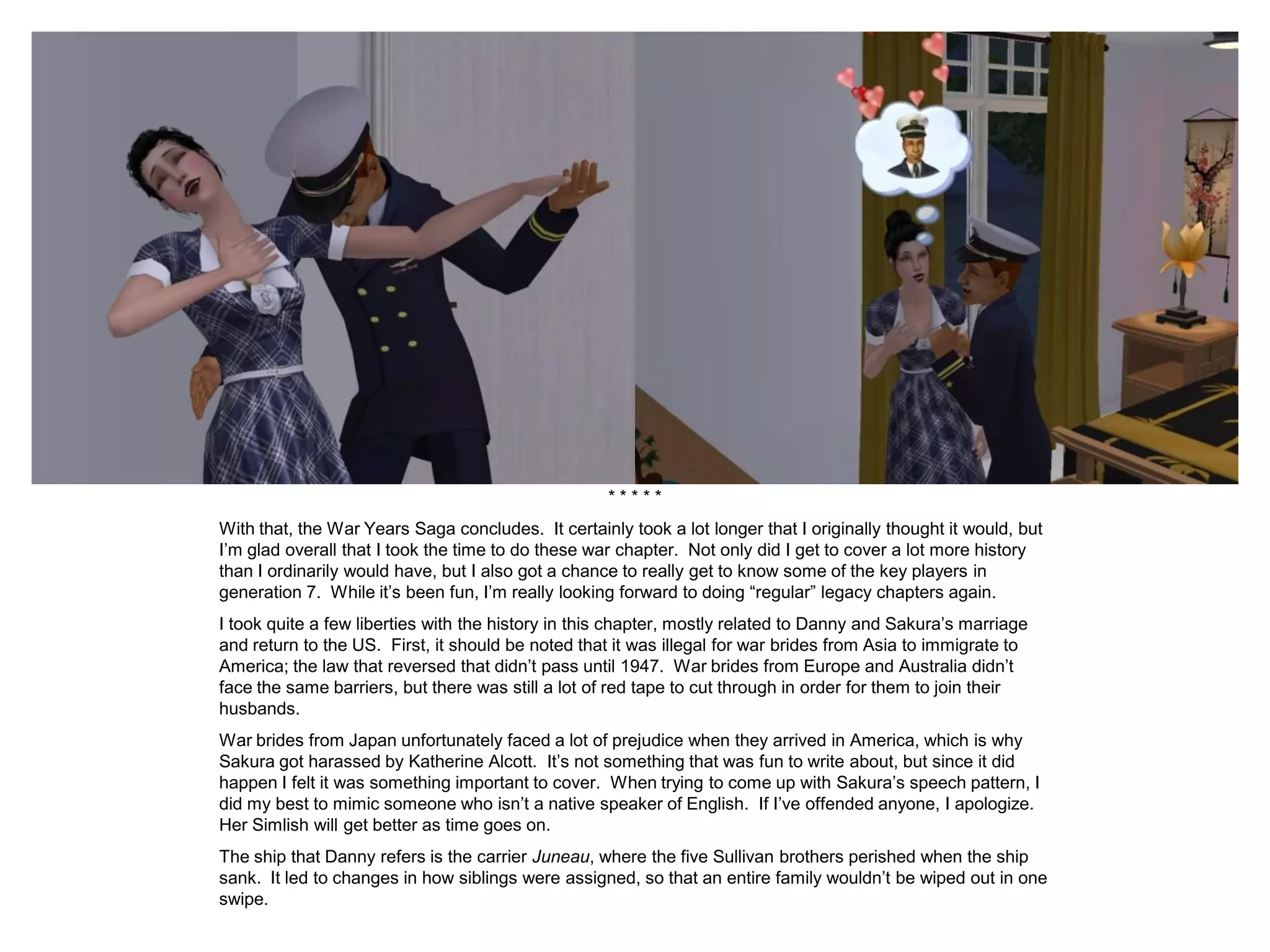 * * * * *
With that, the War Years Saga concludes. It certainly took a lot longer that I originally thought it would, but
I’m glad overall that I took the time to do these war chapter. Not only did I get to cover a lot more history
than I ordinarily would have, but I also got a chance to really get to know some of the key players in
generation 7. While it’s been fun, I’m really looking forward to doing “regular” legacy chapters again.
I took quite a few liberties with the history in this chapter, mostly related to Danny and Sakura’s marriage
and return to the US. First, it should be noted that it was illegal for war brides from Asia to immigrate to
America; the law that reversed that didn’t pass until 1947. War brides from Europe and Australia didn’t
face the same barriers, but there was still a lot of red tape to cut through in order for them to join their
husbands.
War brides from Japan unfortunately faced a lot of prejudice when they arrived in America, which is why
Sakura got harassed by Katherine Alcott. It’s not something that was fun to write about, but since it did
happen I felt it was something important to cover. When trying to come up with Sakura’s speech pattern, I
did my best to mimic someone who isn’t a native speaker of English. If I’ve offended anyone, I apologize.
Her Simlish will get better as time goes on.
The ship that Danny refers is the carrier Juneau, where the five Sullivan brothers perished when the ship
sank. It led to changes in how siblings were assigned, so that an entire family wouldn’t be wiped out in one
swipe.
 