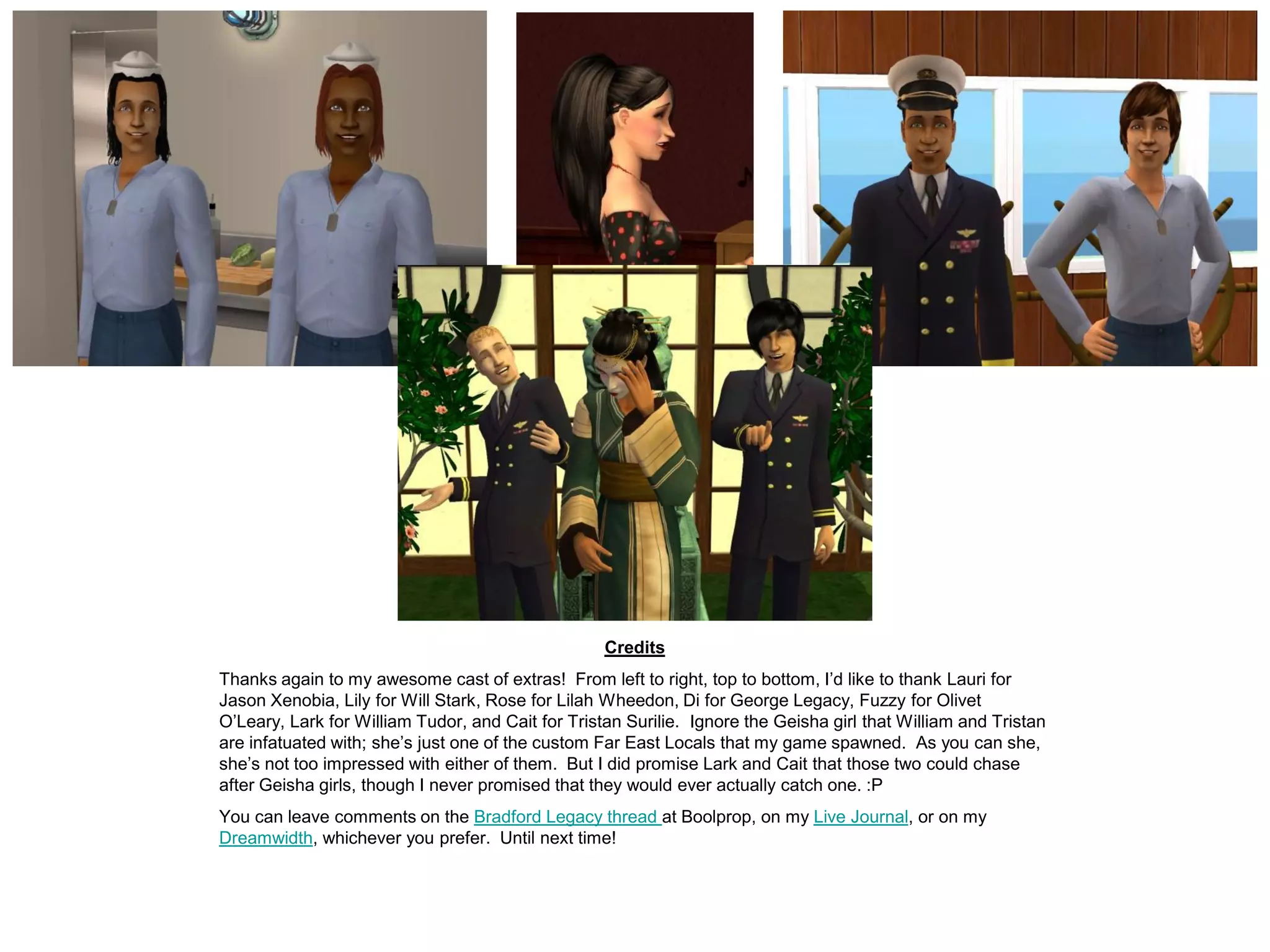 Credits
Thanks again to my awesome cast of extras! From left to right, top to bottom, I’d like to thank Lauri for
Jason Xenobia, Lily for Will Stark, Rose for Lilah Wheedon, Di for George Legacy, Fuzzy for Olivet
O’Leary, Lark for William Tudor, and Cait for Tristan Surilie. Ignore the Geisha girl that William and Tristan
are infatuated with; she’s just one of the custom Far East Locals that my game spawned. As you can she,
she’s not too impressed with either of them. But I did promise Lark and Cait that those two could chase
after Geisha girls, though I never promised that they would ever actually catch one. :P
You can leave comments on the Bradford Legacy thread at Boolprop, on my Live Journal, or on my
Dreamwidth, whichever you prefer. Until next time!
 